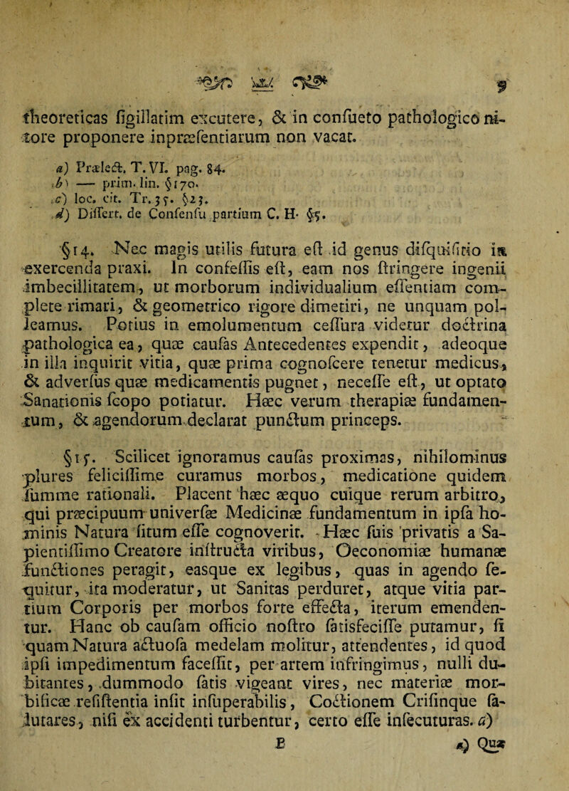 theoreticas figillatim excutere, & in confueto pathologicini¬ tore proponere inpraffenriaram non vacat* a) Prtdeffc, T.VL pag. 84» ib) — prim. lin, $170. :c) loc. cit. Tr.j^-. §2$. d) DifTert.de Coafenfu partium C. H §5, § r4* Nec magis utilis fotura eft id genus difqoiftio im exercenda praxi. In confeffis eit, eam nos ftringere ingenii imbecillitatem, ut morborum individuaiium edendam com¬ plete rimari , 6t geometrico rigore dimetiri, ne unquam pol¬ leamus. Potius in emolumentum ceffura videtur doclrina pathologica ea, quae caufas Antecedentes expendit, adeoque in illa inquirit vitia, quae prima cognofcere tenetur medicus» 6l adverfus quae medicamentis pugnet, neceffe eft, ut optato Sanationis fcopo potiatur. Heec verum therapiae fundamen¬ tum, <3t agendorum declarat punftum princeps. §15*. Scilicet ignoramus caulas proximas, nihilominus •plures feliciffinae curamus morbos , medicatione quidem furame rationali. Placent haec aequo cuique rerum arbitro» qui praecipuum univerfe Medicinae fundamentum in ipfa ho¬ minis Natura fitum effe cognoverit. Haec fuis privatis a Sa- pientiffimo Creatore iriftrudia viribus, Oeconomiae humanae Fun£liones peragit, easque ex legibus, quas in agendo fe- 'quitur, ita moderatur, ut Sanitas perduret, atque vitia par¬ tium Corporis per morbos forte effera, iterum emenden¬ tur. Hanc ob caufam officio noftro fatisfeciffe putamur, fi quam Natura a£luofa medelam molitur, attendentes, id quod ipfi impedimentum faceffit, per artem infringimus, nulli du¬ bitantes , dummodo fatis vigeant vires, nec materiae mor¬ bidae refifientia infit infuperabilis, Codlionem Crifinque fa- lutares» oifi ex aceidenti turbentur, certo effe infecuturas. a) B d) Qu*