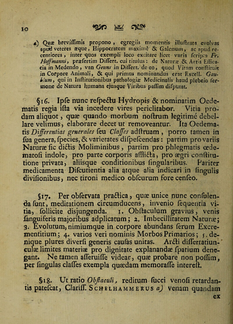 IO £) Qwae breviflimis propono , egregiis momentis illudxata evolvas apud veteres aeque, Hippocratem maximS & Galenum, ac apud re- centiores , inter quos exempli loco excitare licet varia fcripra Fr. Hoffmannii praffiertim Differt. cui titulus: de Naturae & Artis Effica¬ cia in Medendo , van Geuns in DilTert. de eo, quod Virnm conftituit in Corpore Animali, & qui primus nominandus erat Excell. Gau- kium, qui in Inftitutionibus pathologice Medicinalis haud plebeio Ter¬ mone de Natura humana ejusque Viribus paffim difputat. §16. Ip(e nunc refpedlu Hydropis & nominarim Oede¬ matis regia ifta via incedere vires periclitabor* Vitia pro¬ dam aliquot, quae quando morbum noftrum legitime debel¬ lare velimus, elaborare decet ut removeantur. Ita Oedema¬ tis Differentias generales leu Claffes adftruam , porro tamen in fua genera, fpecies, & varierates difpefcendas: partim pro variis Naturaefic didlis Moliminibus, partim pro phlegmatis oede- matofi indole, pro parte corporis afflidla, pro aegri conftitu- tione privata, aliisque conditionibus lingularibus. Pariter medicamenta Difcutientia alia atque alia indicari in lingulis divifionibus, nec tironi medico obfcurum forecenfeo. §17. Perobfervata pradlica, quae unice nunc confulen- tta funt, meditationem circumducens, invenio lequentia vi¬ tia, Pollicite disjungenda. 1. Obrtaculum gravius, venis fanguiferis majoribus adplicatum; 2. Imbecillitatem Naturae; 3. Evolutum, nimiumque in corpore abundans ferum Excre- mentitium; 4. varios veri nominis Morbos Primarios; f. de¬ nique plures diverli generis caulas unitas. Ardli differtatiun-' culae limites materiae pro dignitate explanandae fpatium dene¬ gant. Ne tamen afferuiffe videar, quae probare non polfim, per lingulas claffes exempla quaedam memoraffe interelt. §18. Ut ratio Obftaculi, reditum fucci venofi retardan¬ tis patefcat, Clariff. Schelhammerus a) venam quandam ex