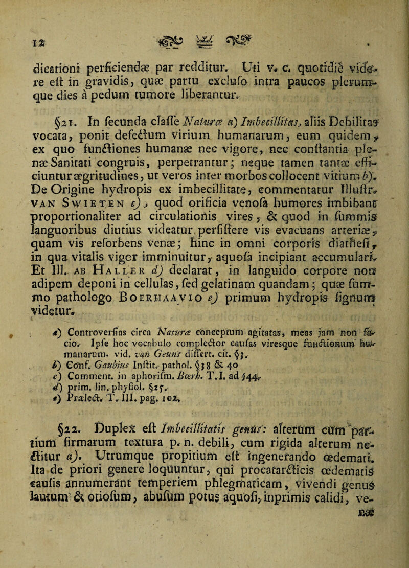 dicationi perficiendae par redditur. Uti v. c« quotrdig vicfo* re eft in gravidis, quae partu exclufo intra paucos plerum¬ que dies a pedum tumore liberantur. §21. In fecunda cfafle Natur ce a) Imbecillitas, aliis Debilita# vocata, ponit defettum virium humanarum, eum quidem^ ex quo fundtiones humanae nec vigore, nec conftanria ple¬ nae Sanitati congruis, perpetrantur; neque tamen tantae effi¬ ciuntur aegritudines, ut veros inter morbos collocent vitium b)'. De Origine hydropis ex imbecillitate, commentatur Illuftr, van Swieten c), quod orificia venofa humores rmbibantr proportionaliter ad circulationis vires, & quod in ftimmis languoribus diutius videatur perfiftere vis evacuans arteriaev quam vis reforbens venae; hinc in omni corporis diathefiy in qua vitalis vigor imminuitur,- aquofa incipiant accumulari Et 111. ab Haller d) declarat, in languido corpore non adipem deponi in cellulas,fed gelatinam quandam; quae fum- mo pathologo Boerhaavio ej primum hydropis lignum videtur* - - s d) Controverfias circa 'Natura conceptum agitatas, meas jam non fa^ cio. Ipfe hoc vocabulo comple&or caufas vires que fui-rftionum hu¬ manarum. vid. van Gemis differt, cit. §j4 i) Conf. Gaubius Inftit.- pathol. & 40 c) Comment. in aphorifm. Beerh*T.I. ad $44^ d) prim. lin. phyfiol. §2f. #) Prsled. T, III. pag. 102, §22. Duplex eft Imbecillitatis genus: alterum cum paf- tiuitl firmarum textura p. n. debili, cum rigida alterum ne- flitur a). Utrumque propitium eft ingenerando oedemati. Ita de priori genere loquuntur, qui proeatar^icis oedematis caulis annumerant temperiem phlegmaticam, vivendi genu# lautum & otiofum, abufum potus aquofi, inprimis calidi, ve-