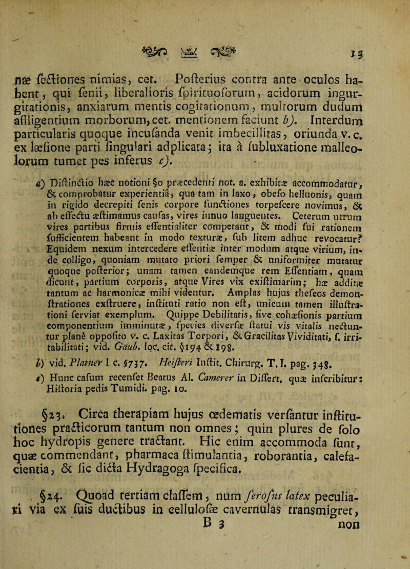 *0p >44 fe£t io nes nimias, cer. Pofterius contra ante oculos ha¬ bent, qui fenii, liberalioris fpirituoforum, acidorum ingur¬ gitationis, anxiarum mentis cogitationum, multorum dudunt affligentium morborum,cet. mentionem faciunt b). Interdum particularis quoque incutenda venit imbecillitas, oriunda v.c. ex laefione pani lingulari adplicata 5 ita a lubluxatione malleo¬ lorum tumet pes inferus c). a) Difrindfio ha?c notioni §0 procedenti not. a. exhibita? accommodatur, & comprobatur experientia, qua tam in laxo, obefo helluonis, quam in rigido decrepiti fenis corpore functiones torpefcere novimus, ab cffe&u seftimamus caufas, vires innuo languentes. Ceterum utrum vires partibus firmis effentraliter competant, 6c modi fui rationem fufficientem habeant m modo texturae, fub litem adhuc revocatur? Equidem nexum intercedere elTentiae inter modum atque virium, in¬ de colligo, quoniam mutato priori femper & uniformiter mutatur quoque pofferior; unam tamen eandemque rem Elfentiam, quam dicunt, partium corporis, atque Vires vix exiftimarim; ha? addita tantum ac harmonica mihi videntur. Amplas hujus thefeos demon- ftrationes exliruere, inftituti ratio non eft, unicum tamen illuftra- tioni ferviat exemplum. Quippe Debilitaris, five cohaefionis partium componentium imminutae, fpecies diverfae flatui vis vitalis ne&un- tur plan£ oppofito v. c. Laxitas Torpori, & Gracilitas Vividitati, f. irri¬ tabilitati; vid. Gditb. loC, cie. §19*4 & 19g. b) vid. Planier 1 c, §737* Heifleri Inftit. ChirUrg. T. I. pag. 345. #) Hunc cafum recenfet Beatus AI. Camerer in Differt. qu$ inferibitur: Hiitoria pedis Tumidi, pag. 10. §13* Circa therapiam hujus oedematis vertentur inftitu- tiones pradicorum tantum non omnes; quin plures de folo hoc hydropis genere tradant. Hic enim accommoda funr, quae commendant, pharmaca (timulantia, roborantia, calefa¬ cientia, & lic dicta Hydragoga fpecifica. \ §24. Quoad tertiam clafTem, num ferofus latex peculia¬ ri via ex fuis ductibus in eellulotee cavernulas transmigret, B 3 non