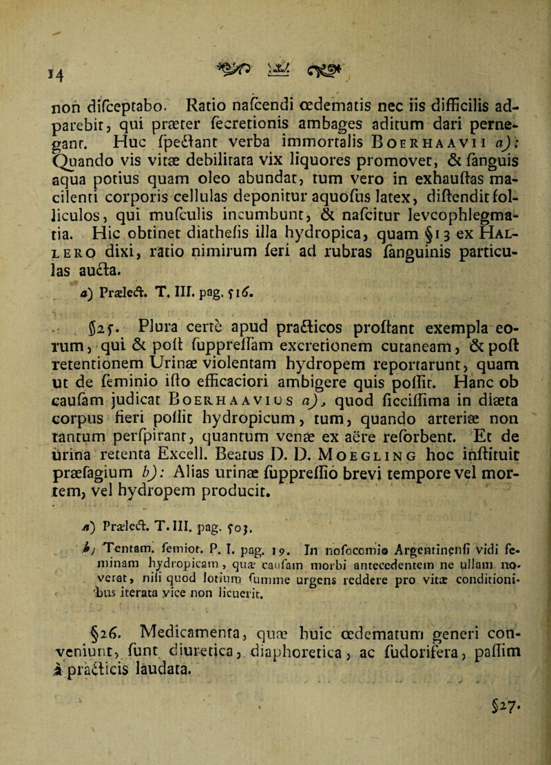 non difceptabo. Ratio nafcendi oedematis nec iis difficilis ad- parebit, qui praeter fecretionis ambages aditum dari perne¬ gant, Huc fpeflant verba immortalis Boerhaavii a): Quando vis vitae debilitata vix liquores promovet, <3t fanguis aqua potius quam oleo abundat, tum vero in exhauftas ma¬ cilenti corporis cellulas deponitur aquofus latex, diftenditfol¬ liculos, qui mufculis incumbunt, & nafcitur levcophlegma- tia. Hic obtinet diathefis illa hydropica, quam §13 ex Hal- lero dixi, ratio nimirum feri ad rubras fanguinis particu¬ las au£ta. 4) Praled. T. III. pag, ?\6, Plura certe apud pra&icos proflant exempla eo¬ rum, qui & pofl fuppreflam excrerionem cutaneam, &poft retentionem Urinae violentam hydropem reportarunt, quam ut de feminio ifto efficaciori ambigere quis poflir. Hanc ob caufam judicat Boerhaavius aj, quod ficciflima in diaeta corpus fieri poffit hydropicum, tum, quando arteriae non tantum perfpiranr, quantum venae ex aere reforbent. Et de urina retenta Excell. Beatus D. D. Moegling hoc inftituit praefagium b): Alias urinae fuppreffio brevi tempore vel mor¬ tem, vel hydropem producit. a) Praded. T. III, pag. foj. i; Tentam, femiot. P. I. pag. 19. In nofoccmi© Argentinenli Vidi fe¬ minam hydropicam , qua' caufam morbi antecedentem ne ullam na* verat, nili quod lotium fumme urgens reddere pro vitae conditioni* 'bus iterata vice non licuerit. §26. Medicamenta, quae huic oedematum generi con¬ veniunt, funt diuretica, diaphoretica, ac fudorifera, paflim ipratlicis laudata. §27*