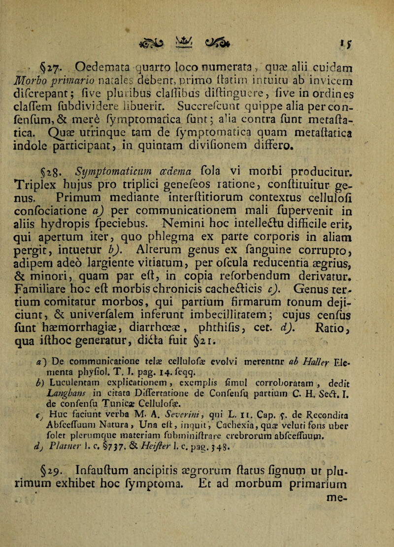 O^fa ■ §27. Oedemata quarto loco numerata , qua? alii cuidam Morbo primario natales debent, primo ftatim intuitu ab invicem difcrepant; five pluribus cladibus diftinguere, dve in ordines cladem fubdividere libuerit. Succrefcunt quippe alia percon- fenfum,& mere (ymptomadca fhnt; alia contra funt metafta- tica. Quae utrinque tam de (ymptomadca quam metadatica indole participant, in quintam divifionem differo. §28. Symptomaticum oedema fola vi morbi producitur. Triplex hujus pro triplici genefeos ratione, conftituitur ge¬ nus. Primum mediante interditiorum contextus cellulofi confociadone a) per communicationem mali fupervenit in aliis hydropis fpeciebus. Nemini hoc intelleftu difficile erit, qui apertum iter, quo phlegma ex parte corporis in aliam pergit, intuetur b). Alterum genus ex fanguine corrupto, adipem adeo largiente vitiatum, per ofcula reducentia aegrius, & minori, quam par eft, in copia reforbendum derivatur. Familiare hoc eft morbis chronicis cache&icis c). Genus ter* dum comitatur morbos, qui pardum firmarum tonum deji¬ ciunt, & univerfalem inferunt imbecillitatem; cujus cenfus fiint haemorrhagiae, diarrhoeae, phthifis, cet. dj. Ratio, qua ifthoc generatur, di£ta fuit §21. a') De communicatione telae cellulofe evolvi merentnr ab Haller Ele¬ menta phyfiol. T. I. pag. 14. feqq. b) Luculentam explicationem, exemplis fimul corroboratam , dedit Langhans in citata DilEertatione de Confenfu partium C. H. Sed. I. de confenfu Tunicae Cellulofae. €j Huc faciunt verba M. A. Severint, qui L, n. Cap. de Recondita AbfcefTuum Natura, Una elt, inquit, Cachexia, quae veluti fons uber folct plerumque materiam fubminiftrare crebrorum abfcefluupa. dj Platner I. c. §737, & Heifter 1. c. pa£. 348. §29. Infauftum ancipitis aegrorum ftatus fignum ut plu¬ rimum exhibet hoc (ymptoma. Et ad morbum primarium ,. • '* - me-