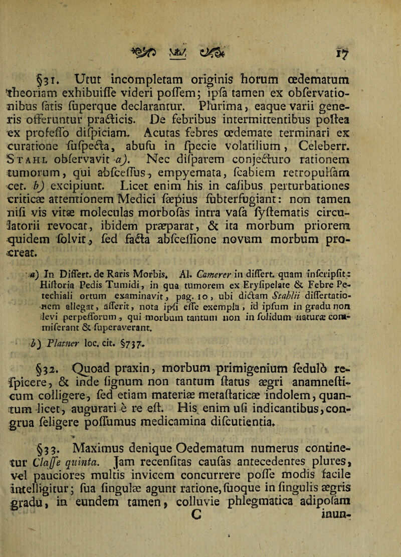 §31* Utut incompletam originis horum oedematum theoriam exhibuiffe videri poffem; i pia tamen ex obfervatio- nibus fatis fuperque declarantur. Plurima, eaque varii gene¬ ris offeruntur pra&icis. De febribus intermittentibus poftea ex profeffo difpiciam. Acutas febres oedemate terminari ex curatione fufpeda, abufu in Fpecie volatilium, Celeberr. Stahl obfervavit a). Nec difparem conjeduro rationem cumorum, qui abfceffus, empyemata, fcabiem retropuKam cet. b) excipiunt. Licet enim his in cafibus perturbationes criticae attentionem Medici faepius fubterfugiant: non tamen nifi vis vitae moleculas morbo (as intra vafa lyftematis circu¬ latorii revocat, ibidem praeparat, & ita morbum priorem quidem fclvit, fed fada abfcellione novum morbum pro¬ creat. a) In Differt, de Raris Morbis* AI. Camerer\w differt, quam infcripfitt Hili oria Pedis Tumidi, in qua tumorem ex Eryfipelate & Febre Pe- teehiali ortum examinavit , pag. 10, ubi diftam Stahlii differtatio- nem allegat, dfferit, nota ip{i effe exempla, id ipfum in gradu non devi perpcfforum, qui morbum tantum 11011 in folidum naturae cora- mi ferent & fuperaverant. b) Plamer loc. cit. §737, §32. Quoad praxin, morbum primigenium feduio re- fpicere, & inde (ignum non tantum (latus aegri anamnefti- cum colligere, fed etiam materiae metaftaticae indolem, quan¬ tum licet, augurari e re efi. His enim ufi indicantibus,con¬ grua feligere poffumus medicamina difcutientia* §33. Maximus denique Oedematum numerus contine¬ tur Clajfe quinta. Jam recenfitas caufas antecedentes plures, vel pauciores multis invicem concurrere poffe modis facile intelligitur; fua (ingulae agunt ratione, fuoque in (ingulis aegris gradu, in eundem tamenP colluvie phlegmatica adipofam C inun-