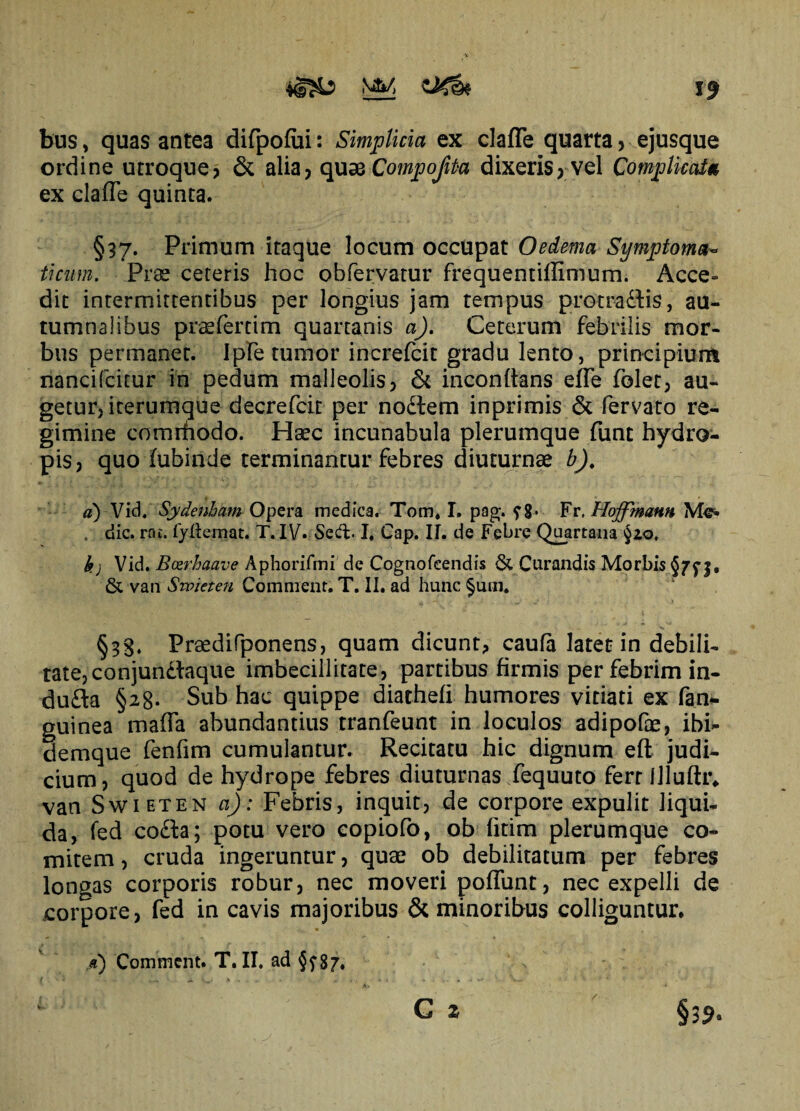 bus, quas antea difpofui: Simplicia ex clafTe quarta? ejusque ordine utroque? & alia? quae Compojita dixeris? vel Complicat* ex claffe quinta. §37. Primum itaque locum occupat Oedema Symptoma¬ ticum. Prae ceteris hoc obfervatur frequentiffimum. Acce¬ dit intermittentibus per longius jam tempus protrahis, au¬ tumnalibus praefertim quartanis a). Ceterum febrilis mor¬ bus permanet. Ipfe tumor increfcit gradu lento, principium nancifcitur in pedum malleolis? & inconftans effe folet? au¬ getur, icerumque decrefcir per nodlem inprimis & fervato re¬ gimine comrhodo. Haec incunabula plerumque funt hydro¬ pis? quo fubinde terminantur febres diuturnae b), d) Vid. Sydenham Opera medica. Tom» I. pag. Fr, Hoffmann . dic. rat. fyfiemat. T. IV. Sedb I, Cap. II. de Febre Quartana §20, k) Vid. Bosrhaave Aphorifmi de Cognofeendis & Curandis Morbis §7^3, & van Sroieten Comment. T. II. ad hunc §um. §33. Praedifponens, quam dicunt, caufa latet in debili¬ tate? conjunctaque imbecillitate? partibus firmis per febrim in- dufta §28. Sub hac quippe diathefi humores vitiati ex fan* guinea maffa abundantius tranfeunt in loculos adipofae, ibi- demque fenfim cumulantur. Recitatu hic dignum efl judi¬ cium? quod de hydrope febres diuturnas fequuto fert illuflr. van Swieten a): Febris, inquit? de corpore expulit liqui¬ da, fed co&a; potu vero copiofo, ob fitim plerumque co¬ mitem ? cruda ingeruntur ? quae ob debilitatum per febres longas corporis robur? nec moveri poflunt? nec expelli de corpore, fed in cavis majoribus & minoribus colliguntur. • tj ,SX • , #) Comment. T. II. ad §?87. i v * .... A.-, . , v . •». . . , * i V— ' * C 2 §39.