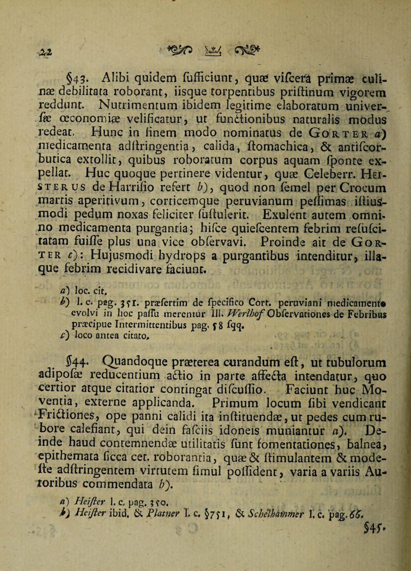 XI §43. Alibi quidem fufficiunt? quae vifcera primae culi¬ nae debilitata roborant, iisque torpentibus priftinum vigorem reddunt. Nutrimentum ibidem legitime elaboratum univer- fe oeconomis velificatur? ut fundtionibus naturalis modus redeat. Hunc in finem modo nominatus de Gorter a) medicamenta adfixingenda ? calida, (tomachica, & antifcor- butica extollit, quibus roboratum corpus aquam fponte ex¬ pellat. Huc quoque pertinere videntur, quae Celeberr. Hei- sterus de Harrilio refert b), quod non lemel per Crocum martis aperiri vum ? corticemque peruvianum peffimas iiliuS- modi pedum noxas feliciter fuftulerit. Exulent autem omni¬ no medicamenta purgantia; hifce quiefcenrem febrim re(u(ci¬ tatam fuifle plus una vice obfervavi. Proinde ait de Gor¬ ter £): Hujusmodi hydrops a purgantibus intenditur, illa- que febrim recidi vare faciunt. a) Ioc. cit, &) 1. c. pag, 3?!. prsfertim de fpecifico Cort. peruviani medicament® evolvi in hoc paflu merentur 111. Werlhof Obfervationes de Febnhas praecipue Intermittentibus pag. f 8 fqq. 1 e) loco antea citato,, ~ c 544- Quandoque praeterea curandum eft, ut tubulorum adipofe reducentium a£fio in parte affedla intendatur? quo certior atque citatior contingat difcuffio. Faciunt huc Mo¬ ventia, externe applicanda. Primum locum fibi vendicant ‘Frictiones, ope panni calidi ita inftituendae ? ut pedes cum ru¬ bore calefiant? qui dein fafciis idoneis muniantur a). De¬ inde haud contemnendae militatis fiant fomentationes? balnea? epithemata ficca cet. roborantia ? quae& ftimulantem &mode- Ite adftringentem virtutem fimul poffident? varia a variis Au- roribus commendata b). a) Heifler 1. c, pag4 3 \'o. i) Heifler ibid, & Plamer 1, e. §75* 1 ^ & Schelhatnmer \\ c. pag/65, , & - ' ■ _ ' ; - §4f*