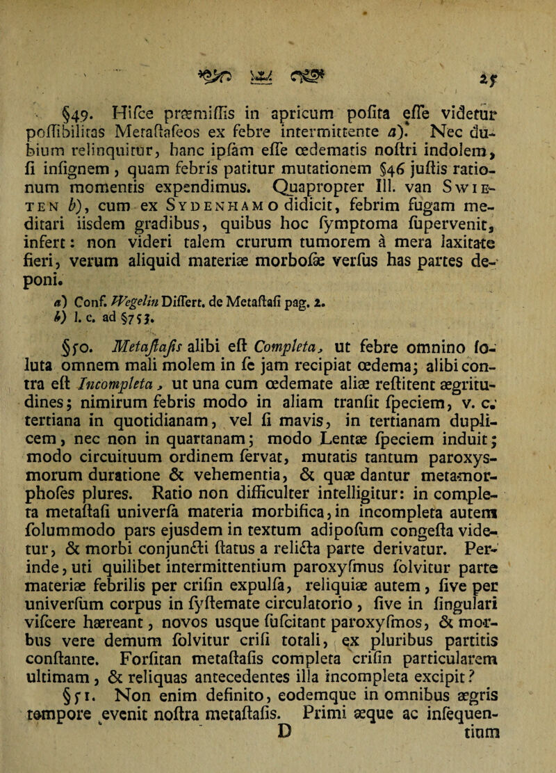 \*A §49. Hifce praemiflis in apricum pofita efle videtur poflibiliras Meraftafeos ex febre intermittente a). Nec du¬ bium relinquitur, hanc ipfam efle oedematis noftri indolem, fi infignem , quam febris patitur mutationem §46 juftis ratio¬ num momentis expendimus. Quapropter 111. van Swie- ten b), cum ex Syd en piam o didicit, febrim fugam me¬ ditari iisdem gradibus, quibus hoc fymptoma fupervenit, infert: non videri talem crurum tumorem a mera laxitate fieri, verum aliquid materiae morbofe verfus has partes de¬ poni. Conf. PVegelin Differt, de Metaflafi pag. 2. b) I. c. ad §75}. §fo. Metaftafis alibi eft Completa> ut febre omnino fo- luta omnem mali molem in fc jam recipiat oedema; alibi con¬ tra eft Incompleta > ut una cum oedemate aliae reftitent aegritu¬ dines; nimirum febris modo in aliam tranfit fpeciem, v. c.' tertiana in quotidianam, vel fi mavis, in tertianam dupli¬ cem , nec non in quartanam; modo Lentae fpeciem induit; modo circuituum ordinem fervat, mutatis tantum paroxys¬ morum duratione & vehementia, & quae dantur metamor- phofes plures. Ratio non difficulter intelligitur: in comple¬ ta metaflafi univerfa materia morbifica,in incompleta autem folummodo pars ejusdem in textum adipofum congefta vide¬ tur, & morbi conjun£li flatus a reli£ta parte derivatur. Per¬ inde, uti quilibet intermittentium paroxyfmus folvitur parte materiae febrilis per crifin expulfa, reliquiae autem, five per univerfiim corpus in fyftemate circulatorio , five in fingulari vifcere haereant, novos usque fufcitant paroxyfmos, & mor¬ bus vere demum folvitur crifi totali, ex pluribus partitis conflante. Forfitan metaftafis completa crifin particularem ultimam , & reliquas antecedentes illa incompleta excipit? §f 1. Non enim definito, eodemque in omnibus aegris tempore evenit noftra metaftafis. Primi asque ac infequen- D tium