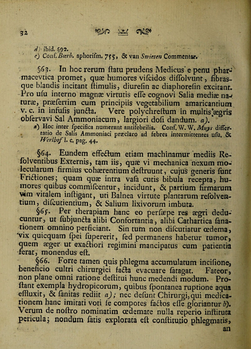 / d) - ibid. §9^« cj Conf. Bcer/j. aphorifm. 7^5, & van Swieten Commentar. §63. In hoc rerum flatu prudens Medicus” e penu phar- macevtica promet, quae humores vifcidos diffolvunt, fibras¬ que blandis incitant ftimulis, diurefin ac diaphorefln excitant. Pro ufu interno magnae virtutis efle cognovi Salia medias na-* turae, praefertim cum principiis vegetabilium amaricantium • v. c. in infufis jun£ta. Vere polychreftum in multis “aegris obfervavi Sal Ammoniacum, largiori dofi dandum, a). * d) Hoc inter fpecifica numerant antifebrilia. Conf. W. W. Mujs difler- tatio de Salis Ammoniaci prsclaro ad febres intermittentes ufu. & TVerlbofh e. pag. 44. §64. Eundem effe£him etiam machinamur mediis Re- folventibus Externis, tam iis, quae vi mechanica nexum mo- lecularum firmius cohaerentium deftruunt, cujus generis funt Frictiones; quam quae intra vafa cutis bibula recepta, hu¬ mores quibus commulcentur, incidunt, & partium firmarum vim vitalem infligant, uti Balnea virtute plantarum refolven- tium, difcutientium, & Salium lixivorum imbuta. §6f. Per therapiam hanc eo perfiaepe res aegri dedu¬ cuntur , ut fubjunfta alibi Confortantia, alibi Cathartica fana- tionem omnino perficiant. Sin tum non difcutiatur oedema, 'vix quicquam fpei fupererit, fed permanens habetur tumor, quem aeger ut exaCtiori regimini mancipatus cum patientia -ferat, monendus eft. §66. Forte tamen quis phlegma accumulatum incifione, beneficio cultri chirurgici fa£ta evacuare fatagat. Fateor, non plane omni ratione deflitui hunc medendi modum. Pro¬ flant exempla hydropicorum, quibus fpontanea ruptione aqua effluxit, ck fanitas rediit a); nec defunt Chirurgi,qui medica¬ tionem hanc imitati voti fe compotes faCtos efle gloriantur b). Verum de noflro nominatim oedemate nulla reperio inflituta pericula \ nondum fatis explorata eft conflitutio phlegmatis, ?., an