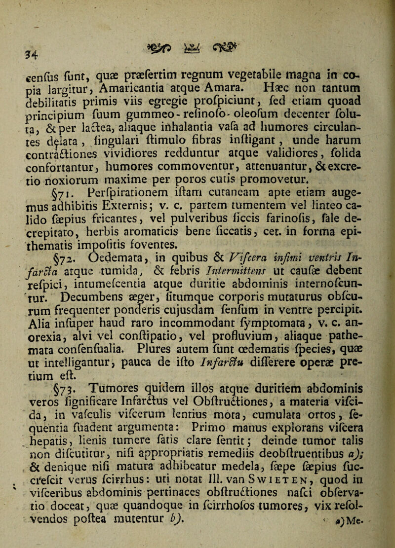 cenfas funt, quae praefertim regnum vegetabile magna in co¬ pia largitur? Amaricantia atque Amara, Haec non tantum debilitatis primis viis egregie profpiciunt, fed etiam quoad principium fuum gummeo-refinofo-oleofum decenter folu- ta, &per lactea, aliaque inhalantia vafa ad humores circulan¬ tes delata , lingulari ftimulo fibras infligant, unde harum contra&iones vividiores redduntur atque validiores, folida confortantur, humores commoventur, attenuantur,&excre- tio noxiorum maxime per poros cutis promovetur, §71. Perfpirationem iftam cutaneam apte etiam auge¬ mus adhibitis Externis; v. c, partem tumentem vel linteo ca¬ lido faepius fricantes, vel pulveribus ficcis farinofis, fale de- crepitato, herbis aromaticis bene ficcatis, cet. in forma epi¬ thematis impolitis foventes, §72. Oedemata, in quibus & Vifcera infimi ventris In¬ farci a atque tumida, & febris Intermittens ut caulae debent refpici, intumefcentia atque duritie abdominis internofcun- 'tur. Decumbens aeger, fitumque corporis mutaturus obfcu- rum frequenter ponderis cujusdam fenfum in ventre percipit. Alia infuper haud raro incommodant fymptomata, v. c. an¬ orexia, alvi vel conftipatio, vel profluvium, aliaque pathe- mata confenfualia. Plures autem funt oedematis fpecies, quae ut intelligantur, pauca de ifto Infar&u differere operae pre¬ tium eft. §73. Tumores quidem illos atque duritiem abdominis veros fignificare Infar&us vel Obftru&iones, a materia vifci- da, in vafculis vifcerum lentius mota, cumulata ortos, fe- quentia fuadent argumenta: Primo manus explorans vifcera hepatis, lienis tumere fatis clare fentit; deinde tumor talis non difcutitur, nifi appropriatis remediis deobftruentibus a); & denique nili matura adhibeatur medela, faepe faepius fuc- crefcit verus fcirrhus: uti notat 111. van Swieten, quod in vifceribus abdominis pertinaces obftru&iones nafci obferva- tio doceat, quas quandoque in fcirrhofos tumores, vixrefol- vendos poftea mutentur b)% *jmc«