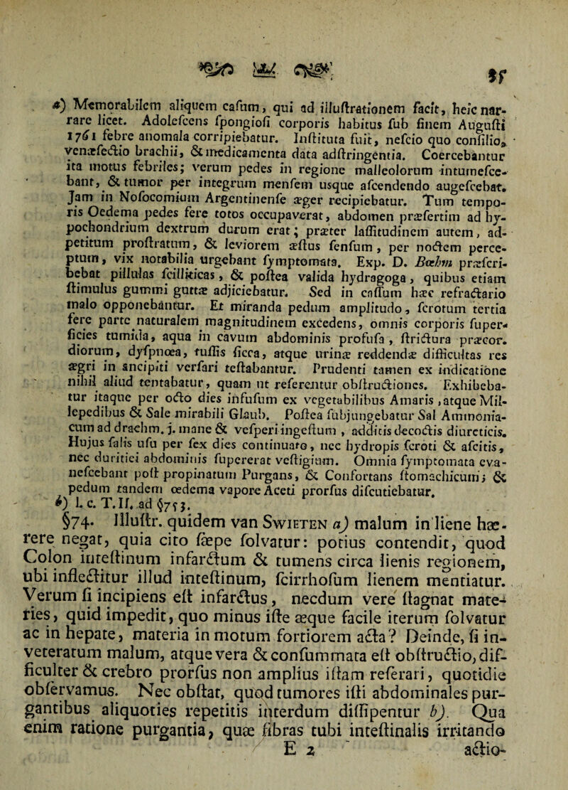 if a) Memorabilem aliquem cafnm, qui ad. iiluftrationem Facit, heic nar¬ rare licet. Adolefcens fpongiofi corporis habitus fub finem ArigufH 17^1 febre anomala-corripiebatur. Inftituta fuit, nefeio quo confilio* venxfeddo brachii, 6cmedicamenta data adflringentia. Coercebantur ita motus febriles; verum pedes in regione malleolorum intumefee- bant, & tumor per integrum menfein usque afeendendo augefeebat. Jam in Nolbcomium Argentinenfe seger recipiebatur. Tum tempo¬ ris Oedema pedes fere totos occupaverat, abdomen prjefertim ad hy¬ pochondrium dextrum durum erat; praeter laffitudinem autem, ad- petitum proftratnm, & leviorem setius Fenfum , per noffem perce¬ ptum, vix notabilia urgebant fy mptomsta, Exp. D. Bvchm prxfcri- bebat pillulas fcillkicas, & poffea valida hydragoga, quibus etiam (limulus gummi gutta! adjiciebatur. Sed in cadum haec refractario malo opponebantur. Et miranda pedum amplitudo, ferorum tertia fere parte naturalem magnitudinem excedens, omnis corporis fuper* ficies tumida, aqua in cavum abdominis profufa , ftri&ura prscor. diorum, dyfpnoea, fufiis ficca, atque urinae reddendae difficultas res aegri in sncipiti verfari teftabantur. Prudenti tamen ex indicatione nihil aliud tentabatur, quam ut referentur ob/irudiiones. Exhibeba¬ tur itaque per oCio dies infufum ex vegetabilibus Amaris ,atque Mil- iepedibus & Sale mirabili Glaub, Poilea fubjungebatur Sal Ammonia- cum ad drachm. j. mane & vefperiingeflum , additis decoCtis diureticis. Hujus falis ufu per fex dies continuato, nce hydropis feroti & afeitis, nec duritiei abdominis fupererat veftigitim. Omnia fymptomata eva- nefcebanr poli propinatum Purgans, & Confortans ftomschicuin j pedum tandem oedema vapore Aceti prorfus difeutiebatur. L c. T.If, ad §7f j. §74. llluftr. quidem van Swieten a) malum in liene hse- rere negat, quia cito faepe Folvatur: potius contendit, quod Colon ime (linum infar£fum Si tumens circa lienis regionem, ubi infle£litur illud inteftinum, fcirrhofiim lienem mentiatur. Verum fi incipiens e(t infanSus, necdum vere fiagnat mate¬ ries, quid impedit, quo minus ifte aeque facile iterum folvatur ac in hepate, materia in motum fortiorem a£la? Deinde, fi in¬ veteratum malum, atque vera &confummata e(l obftrudlio, dif¬ ficulter Si crebro prorfus non amplius illam referari, quotidie obfervamus. Nec obftar, quqd tumores ifti abdominales pur¬ gantibus aliquoties repetitis interdum difiipentur bj. Qua enim ratione purgantia, quae fibras tubi inteflinalis irritando E z  aftio-