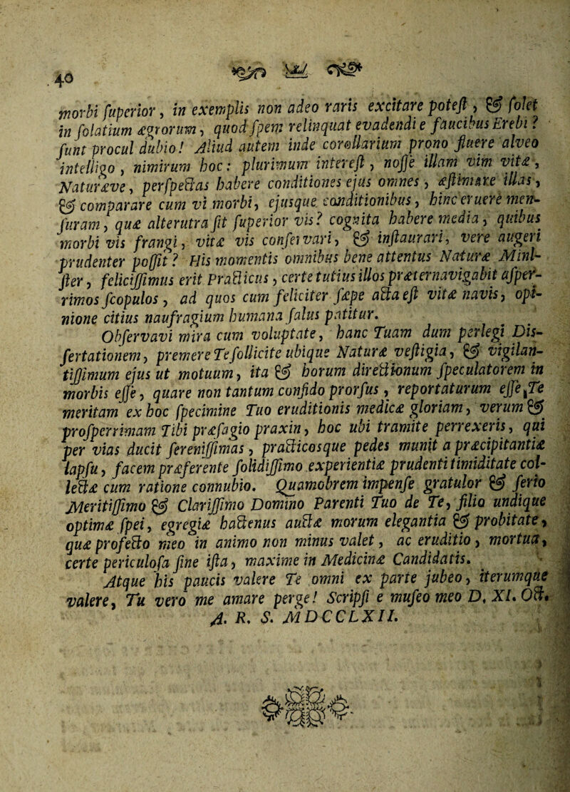 4° W morbi fuperior, in exemplis non adeo raris excitare poteft , & f'olet in folatium egrortm, quodfpem relinquat evadendi e faucibus Erebi ? funt procul dubio! Aliud autem inde corollarium prono fluere alveo intellwo, nimirum hoc: plurimum intereft, nojje illam vim vite*, Natur eve, perfpedas habere conditiones ejus omnes > eflimeie illas , & comparare cum vi morbi, ejusque conditionibus, hinc el uere men- furam, que alterutra fit fuperior vis ? cognita habere media, quibus morbi vis frangi, vite vis confer vari, & infiaurari, vere augeri prudenter poffit ? His momentis omnibus bene attentus Nature Minl- Jler, felicijflmus erit PraBicus, certe tutius illos pr et enavigabit afper- rimos fcopulos, ad quos cum feliciter fepe ad a ejt vite navis, opi¬ nione citius naufragium humana falus patitur. Obfervavi mira cum voluptate, hanc Tuam dum perlegi Dis- fertationem, premere Tefollicite ubique Nature veftigia, & vigilan- tijfmum ejus ut motuum, ita horum diredionum fpeculatorem in morbis ejje, quare non tantum confido prorfus, reportaturum effefTe mentam ex hoc fpecimine Tuo eruditionis medice gloriam, verum $5 profperrimam Tibi prefagio praxin, hoc ubi tramite perrexeris, qui per vias ducit ferenifjimas, pradicosque pedes munit a precipitantie lapfu, facem preferente folidifiimo experiende prudenti timiditate col- lede cum ratione connubio. Quamobrem impenfe gratulor & ferio Meritiffimo & Clarijfimo Domino Parenti Tuo de Te, filio undique optime fpei, egregie hadenus aude morum elegantia probitate, que profedo meo in animo non minus valet, ac eruditio, mortua, certe periculofa fine ifta, maxime in Medicine Candidatis. Atque his paucis valere Te omni ex parte jubeo, iterumque valere. Tu vero me amare perge! Scripfi e mufeo meo D, XI. Od, A. R. S. MDCCLXH.