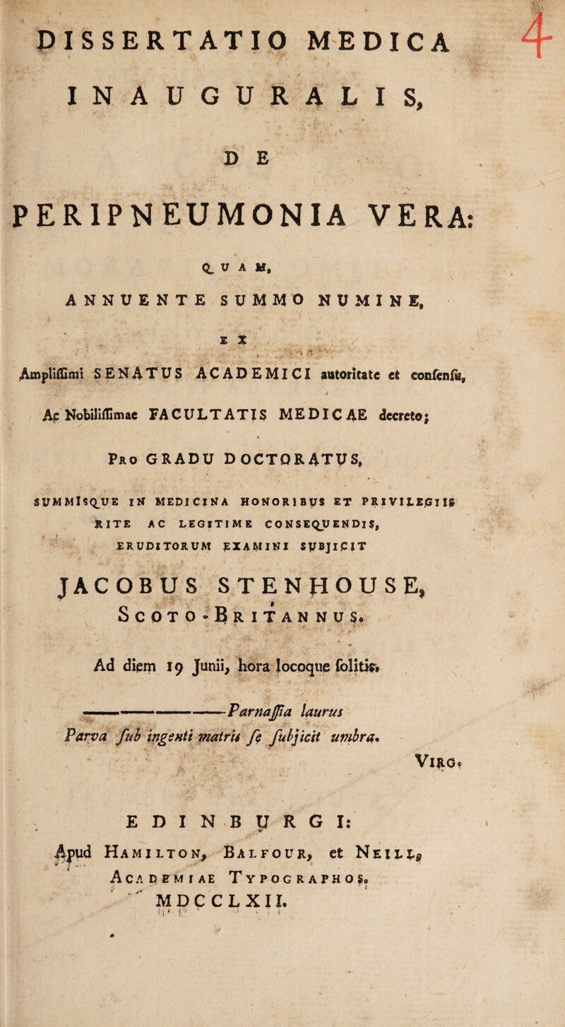 I ' *iV ‘ ’ .7 INAUGURALIS, D E • . <■■■ .'J . ' 4. PERIPNEUMONIA VERA: Q, U A M, ANNUENTE SUMMO NUMINE, 5 • 1 ' ■’ ' * • ’ / ' m - •• • , ** £ X : . ■ v Atnpliffimi SENATUS ACADEMICI autoritate et eonfenfa. Ac Nobiliffimae FACULTATIS MEDICAE decreto; Pro GRADU DOCTORATUS, SUMMlSQ^JE IN MEDICINA HONORIBUS ET PRIVILEGIIS RITE AC LEGITIME CONSEQUENDIS, ERUDITORUM EXAMINI SUBJICIT JACOBUS STENHOUSE, Scoto-Britannus- - • | _ - • > »• / 4! Ad diem 19 Junii, hora locoque folitis» --ParnaJJia laurus Parva fub ingenti matris fe fubjicit umbra. VlJlGe £DIN ■BURGI: Apud Hamilton, Balfour, et Neilx-p Acapemiae Typographos. MDCCLXII. i',';-'' «. t i