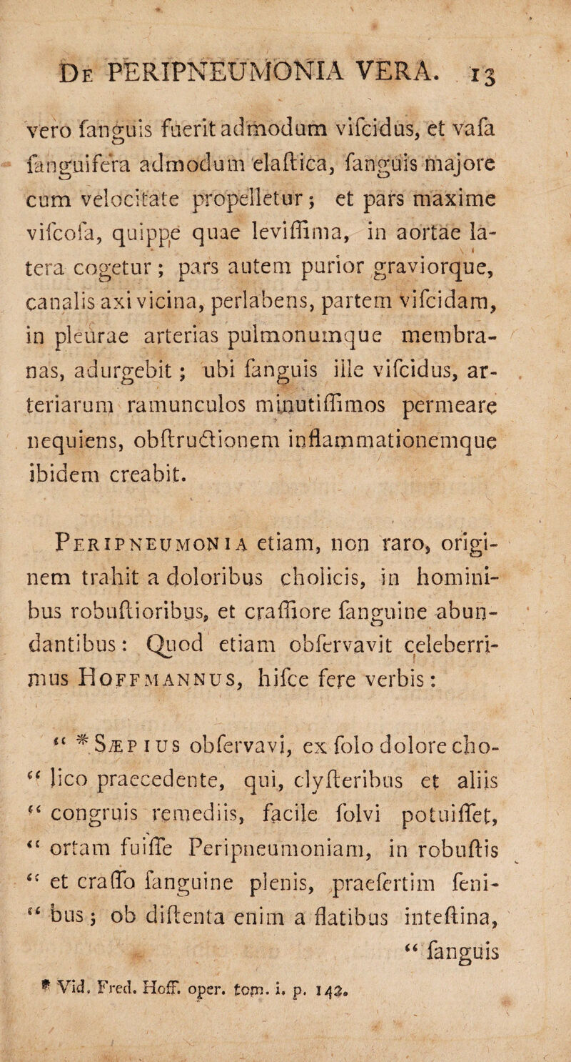 vero fan2;uis fuerit admodum vifcidus. et vafa O fanguifera admodum elaftica, fanguis majore cum velocitate propelletur; et pars maxime vifcofa, quippe quae leviffima, in aortae la- h ter a cogetur; pars autem purior graviorque, canalis axi vicina, perlabens, partem Vifcidam, in pleurae arterias pulmonumque membra¬ nas, adurgebit; ubi fanguis ille vifcidus, ar¬ teriarum ramunculos minutiffimos permeare nequiens, obftrudionem inflammationemque ibidem creabit. Peripneumonia etiam, non raro, origi¬ nem trahit a doloribus cholicis, in homini¬ bus robuftioribus, et craffiore fanguine abun- dantibus: Quod etiam obfervavit celeberri¬ mus Hoffmannus, hifce fere verbis: 41 ^.S;epius obfervavi, ex folo dolore cho- 44 lico praecedente, qui, clyfteribus et aliis 44 congruis remediis, facile folvi potuiflet, <c ortam fu i fle Peripneumoniam, in robuftis 44 et craflb fanguine plenis, praefertim feni- u bus; ob diflenta enim a flatibus inteftina, “ fanguis * Vid# Fred. HofF. oper. tcpn. i. p. 142»