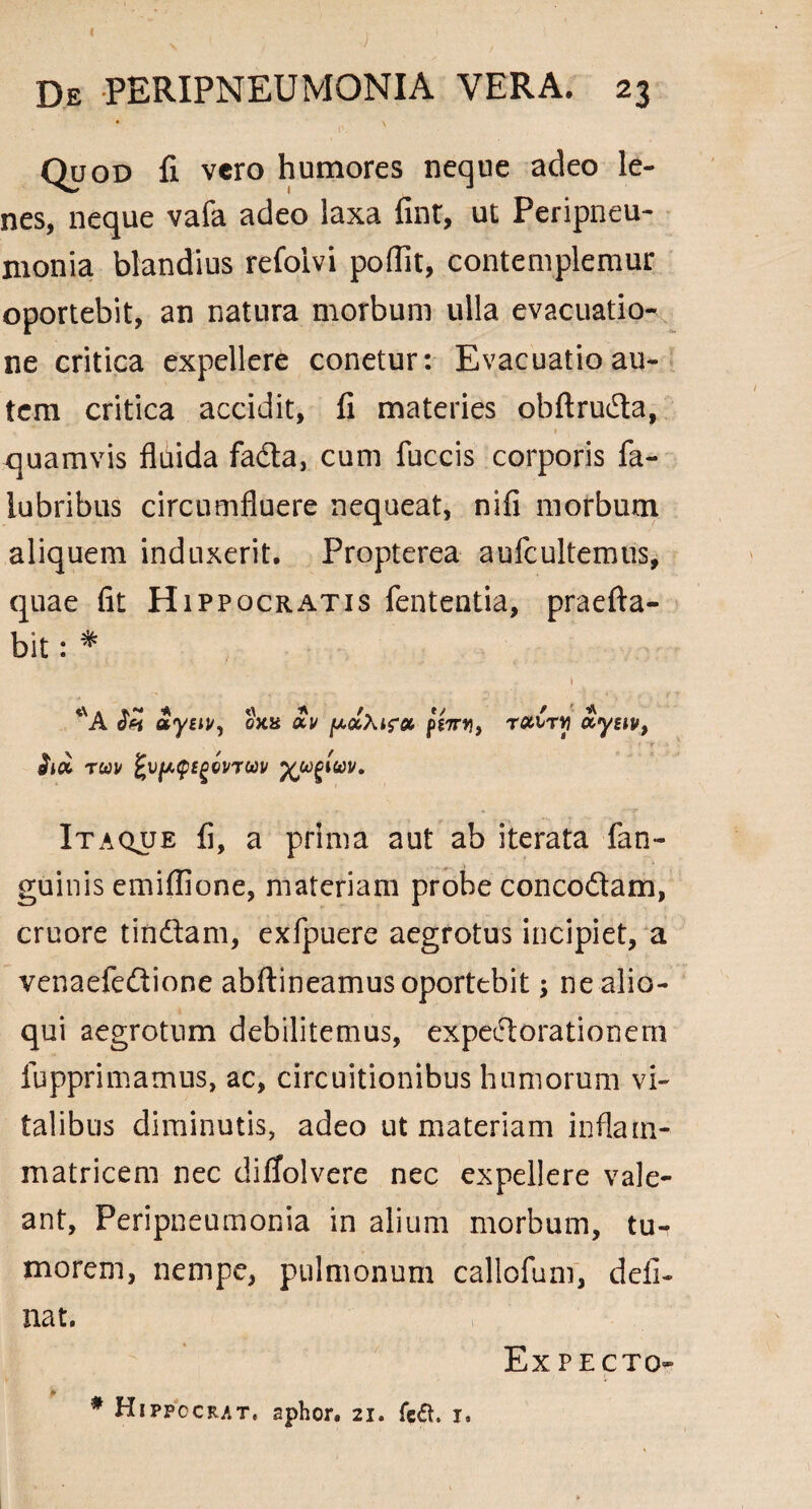 v i' ; ' De PERIPNEUMONIA VERA. 23 ♦ , \ Quod fi vero humores neque adeo le¬ nes, neque vafa adeo laxa fint, ut Peripneu- monia blandius refolvi poflit, contemplemur oportebit, an natura morbum ulla evacuatio¬ ne critica expellere conetur: Evacuatio au¬ tem critica accidit, fi materies obftruda, quamvis fluida fada, cum fuccis corporis fa- iubribus circumfluere nequeat, nifi morbum aliquem induxerit. Propterea aufcultemus, quae fit Hippocratis fententia, praefta- bit: * 1 aygiv, ex* £y pocXt?» pgTrtj, ratr»? aysii#, rcou sgevTWi/ yjugluv. Itaque fi, a prima aut ab iterata fan- guinis emiflione, materiam probe concodam, cruore tindam, exfpuere aegrotus incipiet, a venaefedione abftineamus oportebit; nealio- qui aegrotum debilitemus, expedorationem fupprimamus, ac, circuitionibus humorum vi¬ talibus diminutis, adeo ut materiam inflam¬ matricem nec diffolvere nec expellere vale¬ ant, Peripneumonia in alium morbum, tu¬ morem, nempe, pulmonum callofum, deli¬ nat. Expecto- # Hippocrat, aphor. 21. fe<5h 1,