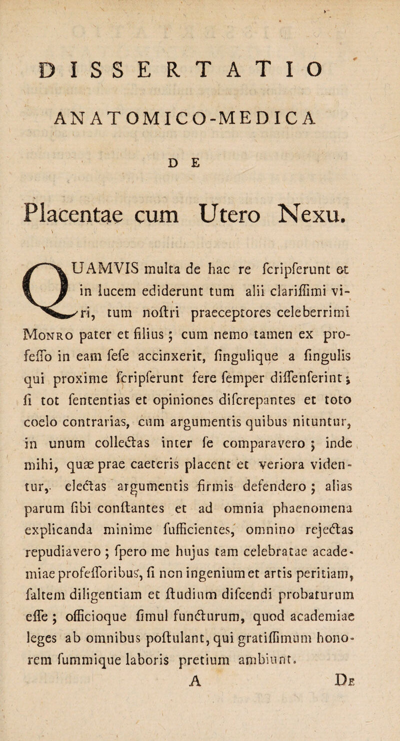 ANATOMICO-MEDICA D E V - Placentae cum Utero Nexu. i \ \ . ■ • ■ \ QUAMVIS multa de hac re fcripferunt ot in lucem ediderunt tum alii clariffimi vi» ✓ ri, tum noltri praeceptores celeberrimi Monro pater et filius; cum nemo tamen ex pro- fefio in eam fefe accinxerit, fingulique a fingulis qui proxime fcripferunt fere femper diffenferint* fi tot fententias et opiniones difcrepantes et toto coelo contrarias, cum argumentis quibus nituntur, in unum colledtas inter fe comparavero 5 inde mihi, quae prae caeteris placent et veriora viden¬ tur,- ele&as argumentis firmis defendero ; alias parum fibi conflantes et ad omnia phaenomena explicanda minime fufficientes, omnino reje&as repudiavero ; fpero me hujus tam celebratae acade- miae profefibribus, fi ncn ingenium et artis peritiam, faltem diligentiam et ftudium dilcendi probaturum effe ; officioque fimul fundturum, quod academiae leges ab omnibus poftulant, qui gratiffimnm hono¬ rem fummique laboris pretium ambiunt. A De