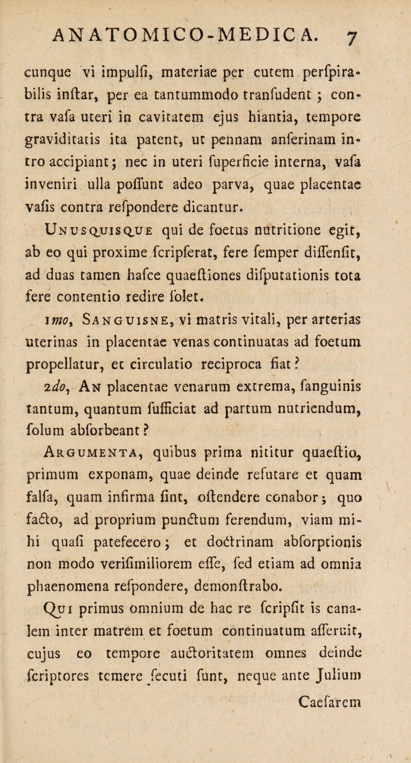 cunque vi impulfi, materiae per cutem perfpira- bilis inftar, per ea tantummodo tranfudent ; con¬ tra vafa uteri in cavitatem ejus hiantia, tempore graviditatis ita patent, ut pennam anferinam in¬ tro accipiant; nec in uteri fuperficie interna, vafa inveniri ulla poliunt adeo parva, quae placentae valis contra refpondere dicantur. Unusquisque qui de foetus nutritione egit, ab eo qui proxime fcripferat, fere femper diflenlit, ad duas tamen hafce quaeltiones difputationis tota fere contentio redire folet. 1 moy Sanguisne, vi matris vitali, per arterias uterinas in placentae venas continuatas ad foetum propellatur, ec circulatio reciproca fiat ? 2do, An placentae venarum extrema, fanguinis tantum, quantum fufficiat ad partum nutriendum, folum abforbeant ? Argumenta, quibus prima nititur quaeftio^ primum exponam, quae deinde refutare et quam falfa, quam infirma fint, oftendere conabor; quo fadlo, ad proprium pun&um ferendum, viam mi¬ hi quali patefecero; et dodrinam abforptionis non modo verifimiliorem effe, fed etiam ad omnia phaenomena refpondere, demonftrabo. Qui primus omnium de hac re fcripfit is cana¬ lem inter matrem et foetum continuatum afferuit, cujus eo tempore aucloritatem omnes deinde fcriptores temere Jecuti funt, neque ante Julium Caefarem