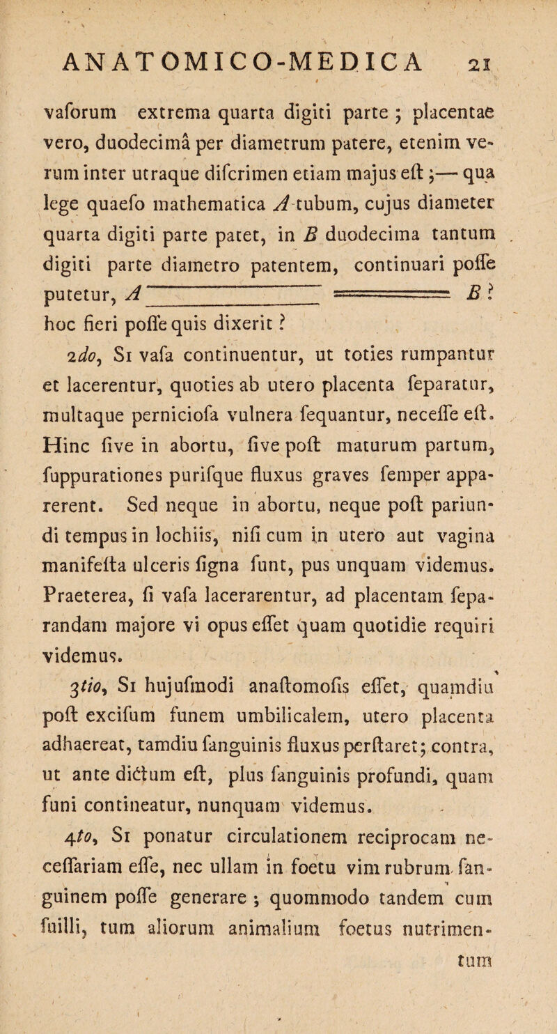 vaforum extrema quarta digiti parte ; placentae vero, duodecima per diametrum patere, etenim ve¬ rum inter utraque difcrimen etiam majus eft;— qua lege quaefo mathematica tubum, cujus diameter quarta digiti parte patet, in B duodecima tantum digiti parte diametro patentem, continuari polfe putetur, A ~ =====.===== Bl hoc fieri polle quis dixerit ? 2doy Si vafa continuentur, ut toties rumpantur et lacerentur, quoties ab utero placenta feparatur, multaque perniciofa vulnera fequantur, necefle eft. Hinc live in abortu, live poft maturum partum, fuppurationes purifque fluxus graves femper appa¬ rerent. Sed neque in abortu, neque poft pariun- di tempus in lochiis, nili cum in utero aut vagina manifelta ulceris ligna funt, pus unquam videmus. Praeterea, fi vafa lacerarentur, ad placentam fepa- randam majore vi opuseffet quam quotidie requiri videmus. 3f/0, Si hujufmodi anaftomofis eflet, quamdiu poft excifum funem umbilicalem, utero placenta adhaereat, tamdiu fanguinis fluxus perflaret; contra, ut ante dicftum eft, plus fanguinis profundi, quam funi contineatur, nunquam videmus. 4/0, Si ponatur circulationem reciprocam ne~ cellariam efle, nec ullam in foetu vim rubrum fan- \ * guinem pofle generare ; quommodo tandem cum fuilli, tum aliorum animalium foetus nutrimen¬ tum