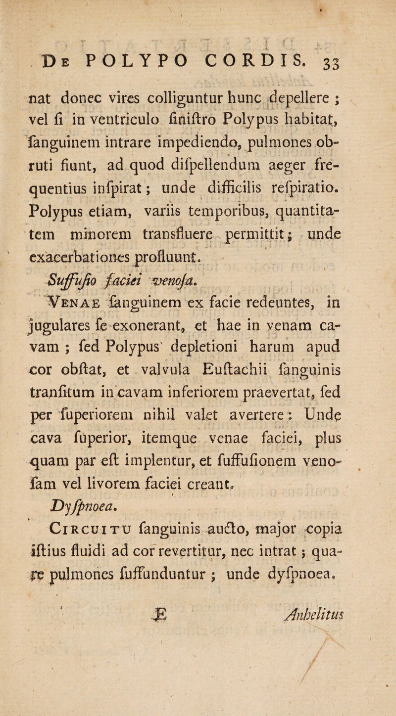 I \ De POLYPO CORDIS. 33 nat donec vires colliguntur hunc depellere ; vel fi in ventriculo finiftro Polypus habitat, fanguinern intrare impediendo, pulmones ob- ruti fiunt, ad quod difpellenduru aeger fre¬ quentius infpirat; unde difficilis refpiratio. Polypus etiam, variis temporibus, quantita¬ tem minorem transfluere permittit; unde exacerbationes profluunt» Venae fanguinern ex facie redeuntes, in jugulares fe exonerant, et hae in venam ca¬ vam ; fed Polypus' depletioni harum apud cor obdat, et valvula Euflachii fanguinis tranfitum in cavam inferiorem praevertat, fed per fuperiorem nihil valet avertere: Unde cava fu perior, itemque venae faciei, plus quam par eft implentur, et fuffufionem veno- fam vel livorem faciei creanto • > » Dyjpnoea. Circuitu fanguinis audio, major copia iflius fluidi ad cor revertitur, nec intrat; qua- re pulmones fuffunduntur ; unde dyfpnoea. .JE Anhelitus i