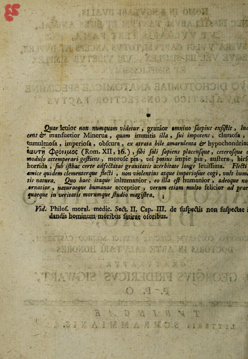 etfis & manfuetior Minerua , quam immitis illa , fui impotens, clamofa , tumultuofa , imperiofa , obfcura , ex atrata bile amarulenta fa* bypochondriac tCLUTYl (pgOVJ/UOG (Rom. XII, 16.) > fibi foli fapiens placenfque, ceterofque i modulo attemperari gefliens , morofe pia , vel potius impie pia , auftera , hirf horrida , fub iflhac certe adfeffatae grauitatis acerbitate longe leuiffima. Fleffi amice quidem clementer que flecti , non violentius atque imperiofius cogi, vult humi tis natura; Quo haec itaque inhumanior , eo illa eft humanior , adeoque no ornatior, naturaeque humanae acceptior , verum etiam multo felicior ad prae quaeque in veritatis morumque fludio magiflra. | Kid. Philof. moral. medie. Sed. II. Cap. III. de fufpedjs non fufpedae i daadis homhim moribus fatjra oloribus.