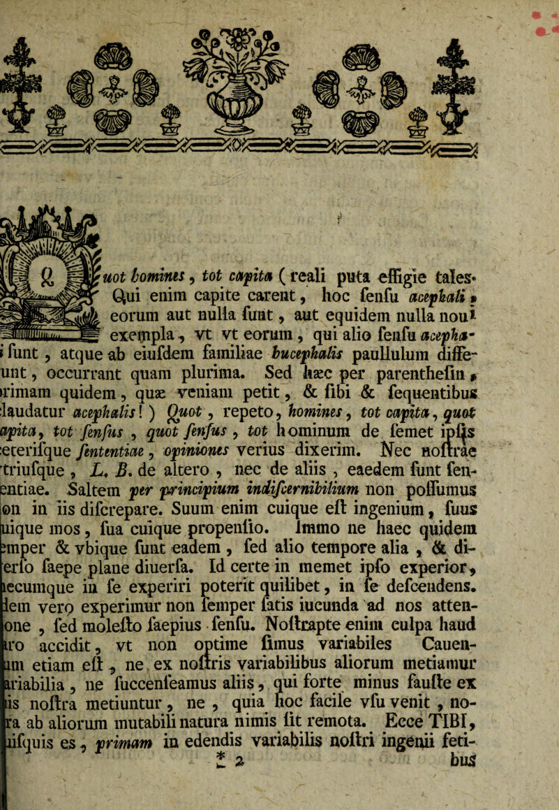 uot homines, tot capita ( reali puta effigie tales* Qui enim capite carent, hoc fenfu aciphaU*> eorum aut nulla funt, aut equidem nulla nou* : exempla , vt vt earum, qui alio fenfu acepha- i funt ? atque ab eiufdem familiae bucephalis paullulum diffe- unt, occurrant quam plurima. Sed haec per parenthefin # •rimam quidem, quae veniam petit, & fibi & fequentibus laudatur miphdis! ) Quot, repeto, homines, tot capita, quot apitciy tot frnfus , quot frnfus , tat hominum de femet i piis eterifque fintmtiae, opinionis verius dixerim. Nec noftrae triufque 9 L. B« de altero , nec de aliis , eaedem funt feli¬ endae. Saltem ptr principium indifcernibiUum non polfumus on in iis difcrepare. Suum enim cuique eft ingenium, fuus uique mos ? fua cuique propenlio. immo ne haec quidem nuper & vbique funt eadem , fed alio tempore alia , & di- erfo faepe plane diuerfa. Id certe in memet ipfo experior* lecumque in fe experiri poterit quilibet, in fe defcendens. iem vero experimur non femper fatis iucunda ad nos atten- one , fed molefto faepius fenfu. Nollrapte enim culpa haud iro accidit, vt non optime fimus variabiles Caudi¬ um etiam ett* ne ex nofiris variabilibus aliorum metiamur ariabilia , ne fuccenleamus aliis , qui forte minus faufte ex iis noftra metiuntur, ne , quia hoc facile vfu venit , no- ra ab aliorum mutabili natura nimis lit remota. Ecce TIBI, lifquis es* primam in edendis variabilis noftri ingenii feti¬ bus