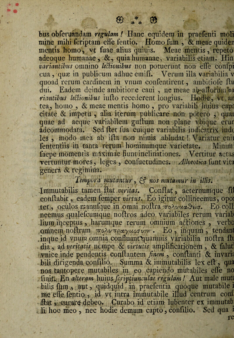 mine mihi fcriptam effe lentio. Homo fum , & meae quider mentis homo, vt fnae alius quiuis. Meae mentis, repeto adeoque humanae, &, quia humanae, variabilis etiam. Hin variantibus omnino legionibus non potuerunt non effe confpi cua , qme in publicum adhuc emifi. Verum illa variabilia v quoad rerum cardinem in vnum confentirent, ambitiofe fle dui. Eadem deinde ambitione caui , ne meae ab-alfominva ' V •' / riantibus hftionibus iufto recederent longius. Hodie, vt. ar tea, homo , & meae mentis homo , pro variabili huius caps: citate & impetu , alia iterum publicare non potero ,' quai quae ad aeque variabilem gultum non plane vbique erui: adcommodata. Sed ftet fua cuique variabilis Judicatrix inde les , modo mea ab illa non nimis abludat! Variatur enii fententiis in tanta rerum hominumque varietate. Minini: faepe momentis mlximae fiunt inclinationes. Vertitur aetas vertuntur mores, leges , confuetudines. Alloeotka funt vita genera & regimiiia. • '< - -,b Tempora mutantur, & nos mutamur in illis. -Immutabilis tamen itat veritas. Conflat, aeternum que fli conflabit, eadem femper virtus, Eo igitur collineemus, opoi tet, oculos manufque in omni noltra Trq^yuc&uqt. Eo coli neemus qualelcumque noftros adeo variabiles rerum variab lium iiiceptus, harumque rerum omnium actiones , verbo oumem noftram wo^vKgarytfwvvvi4'. Eo , inquam , tendanl finque id vnum omnia confluant^uamuis variabilia noltra iti dia, 2$:pmtatis nempe & virtutis amplificationem, & falut: vnice inde pendentis conflantem finem , conflanti & invarb bili dirigenda confilio. Summa & immutabilis lex eft , qua nos tantopere mutabiles in eo capiendo mutabiles effe no liniti Eu alteram huius fcriptiunculae regulam! Aut male mutt bilis fumaut, quidquid in praefentia quoque mutabile i me effe,fentio , id vt intra immutabile illud centrum coni flat r curare debeo. Curabo id etiam lubenter ex immutab , li hoo meo , nec hodie demum capto, confilio. Sed qua i