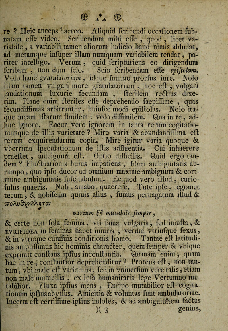 re ? Heic anceps haereo. Aliquid fcribendi occafionem fub~ natam effe video. Scribendum mihi effe , quod, licet va¬ riabile , a variabili tamen aliorum iudicio liaud nimis abludat, ad metamque infuper illam numquam variabilem tendat, pa¬ riter intelbgo. Verum , quid feripturiens eo dirigendum fcribam , non dum fcio. Scio feribendam effe epftolam. Volo hanc gratulatoriam , idque fummo prorfus iure. Nolo illam tamen vulgari more gratulatoriam , hoc eft , vulgari laudationum luxurie fecundam , Herilem refrius dixe¬ rim. Plane enim Heriles effe deprehendo faepiffnne , quas fecundiffimas arbitrantur, huiufce modi epiftolas. Nolo ita¬ que meam illarum fimilem : volo di ffimilem. Qua in re, ad¬ huc ignoro. Eccur vero ignorem in tanta rerum cogitatio¬ numque de illis varietate ? Miro varia & abundantiffima eft rerum exquirendarum copia. Mire igitur varia quoque & vberrima fpeculationum de illis adfluentia. Cui inhaerere praeftet, ambiguum eft. Optio difficilis. Quid ergo tan¬ dem ? Fluftuationis huius impatiens , filum ambiguitatis ab¬ rumpo , quo ipfo ducor ad omnium maxime ambiguum & com¬ mune ambiguitatis lulcitabulum. Ecquod vero illud , curio- fulus quaeris. Noli, amabo, quaerere. Tute ipfe , egomet tecum, & nobifcum quiuis alius , fumus peruagatum illud & 7ToAl/'9,£wM.WTOV varium & mutabile femftr, & certe non fda femina, vti fama vulgaris, fed iniufla, & EVRIPidea in feminas habet iniuria , verum vtriufque fexus, & in vtroque cuiufuis conditionis homo. Tantae eft latitudi¬ nis ampliilimus hic hominis charadter, quemfemper & vbique exprimit conflans ipfius inconflantia. Quanam enim , quam hac in re, conllantior deprehenditur ? Proteus eft , non tan¬ tum , vbi male eft variabilis, fed in vhiuerfum vere talis, etiam non male mutabilis , ex ipfa humanitatis lege Vertumno mu¬ tabilior. Fluxa iplrus mens , Euripo mutabilior eft cogita¬ tionum ipfius abyffus. Amicitia & voluntas funt ambulatoriae. Incerta eft certiffime ipfius indoles, & ad ambiguitatem fadlus )( 3 genius.