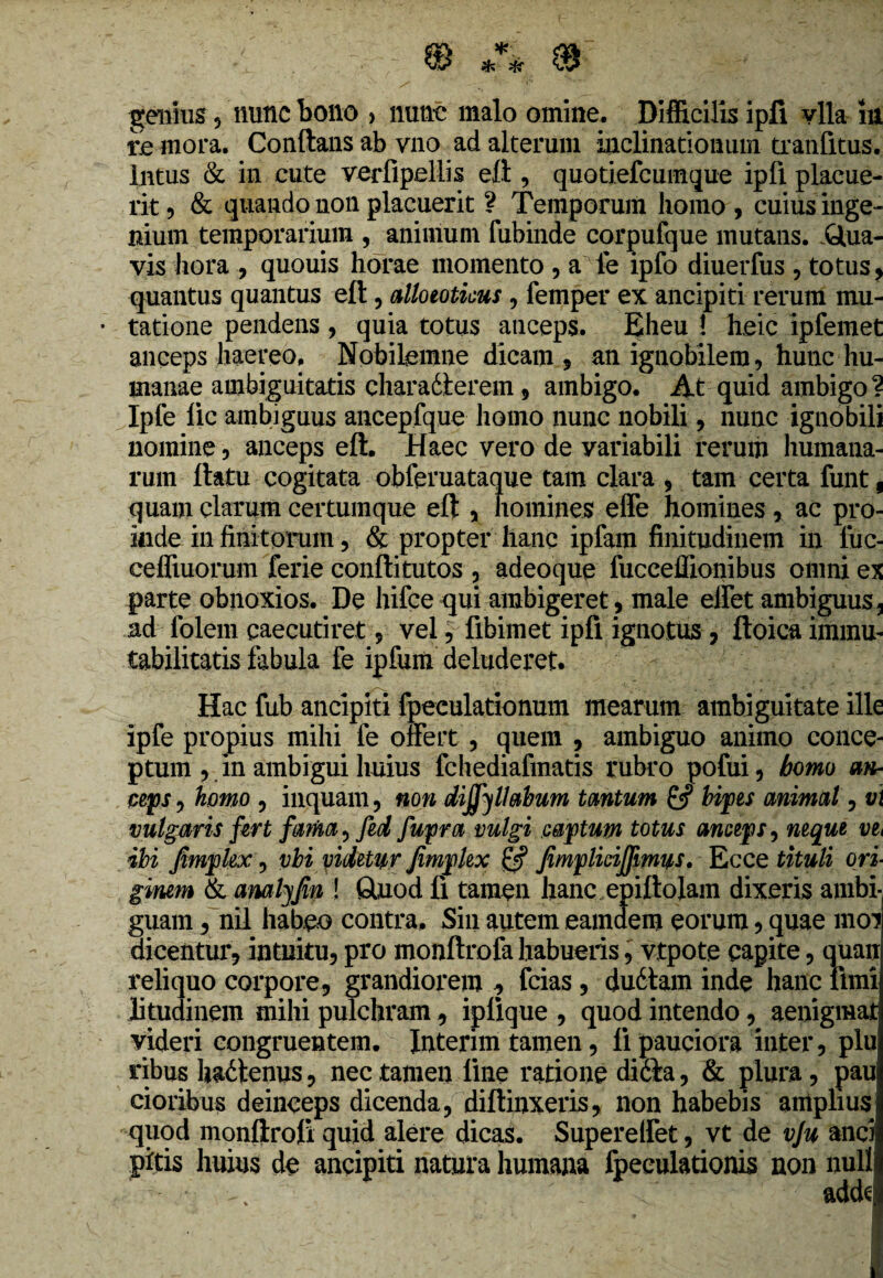 genius , nunc bono , nunc malo omine. Difficilis ipfi vlla in re mora. Conftans ab vno ad alterum inclinationum tranfitus. Intus & in cute verfipeliis eft , quotiefcumque ipfi placue¬ rit ? & quando non placuerit ? Temporum homo , cuius inge¬ nium temporarium , animum fubinde corpufque mutans. Qua¬ vis hora , quouis horae momento , a fe ipfo diuerfus , totus, quantus quantus eft, alloeoticus, femper ex: ancipiti rerum mu- • tatione pendens , quia totus anceps. J$heu \ heic ipfemet anceps haereo, Nobilemne dicam, an ignobilem, hunc hu¬ manae ambiguitatis charadterem, ambigo. At quid ambigo 1 Ipfe lic ambiguus ancepfque homo nunc nobili, nunc ignobili nomine, anceps eft. Haec vero de variabili rerum humana¬ rum ftatu cogitata obferuataque tam clara , tam certa funt, quam clarum certumque eft , homines effe homines, ac pro¬ inde in finitorum, & propter hanc ipfam finitudinem in luc- ceffiuorum ferie conftitutos , adeoque fucceffionibus omni ex parte obnoxios. De hifce qui ambigeret, male elfet ambiguus 5 ad folem caecutiret 9 vel5 fibimet ipfi ignotus, ftoica immu¬ tabilitatis fabula fe ipfum deluderet. Hac fub ancipiti fpeculationum mearum ambiguitate ille ipfe propius mihi fe offert , quem , ambiguo animo conce¬ ptum 9 in ambigui huius fchediafinatis rubro pofui , homo an- ceps, homo 5 inquam, non dijfyllabum trnturn bipes animal, v\ vulgaris fert fama, fed fupra vulgi captum totus anceps, neque ve, ibi jimphx, vbi videtur Jimplex & JimpliciJJimus. Ecce tituli ori ginem & analyjin ! Quod fi tamen hanc epiftolam dixeris ambi¬ guam , nil habeo contra. Sin autem eamdem eorum, quae moi dicentur, intuitu5 pro monftrofa habueris, vtpote capite, quan reliquo corpore, grandiorem , fcias, duttam inde hanc funi litudinem mihi pulchram, iplique , quod intendo, aenigmai videri congruentem. Interim tamen, li pauciora inter, plu ribus hactenus, nec tamen line ratione ditia, & plura, pau cioribus deinceps dicenda, diftinxeris, non habebis amplius quod monftrofi quid alere dicas. Supereffet, vt de vju anci pitis huius de ancipiti natura humana fpeeulationis non nulli