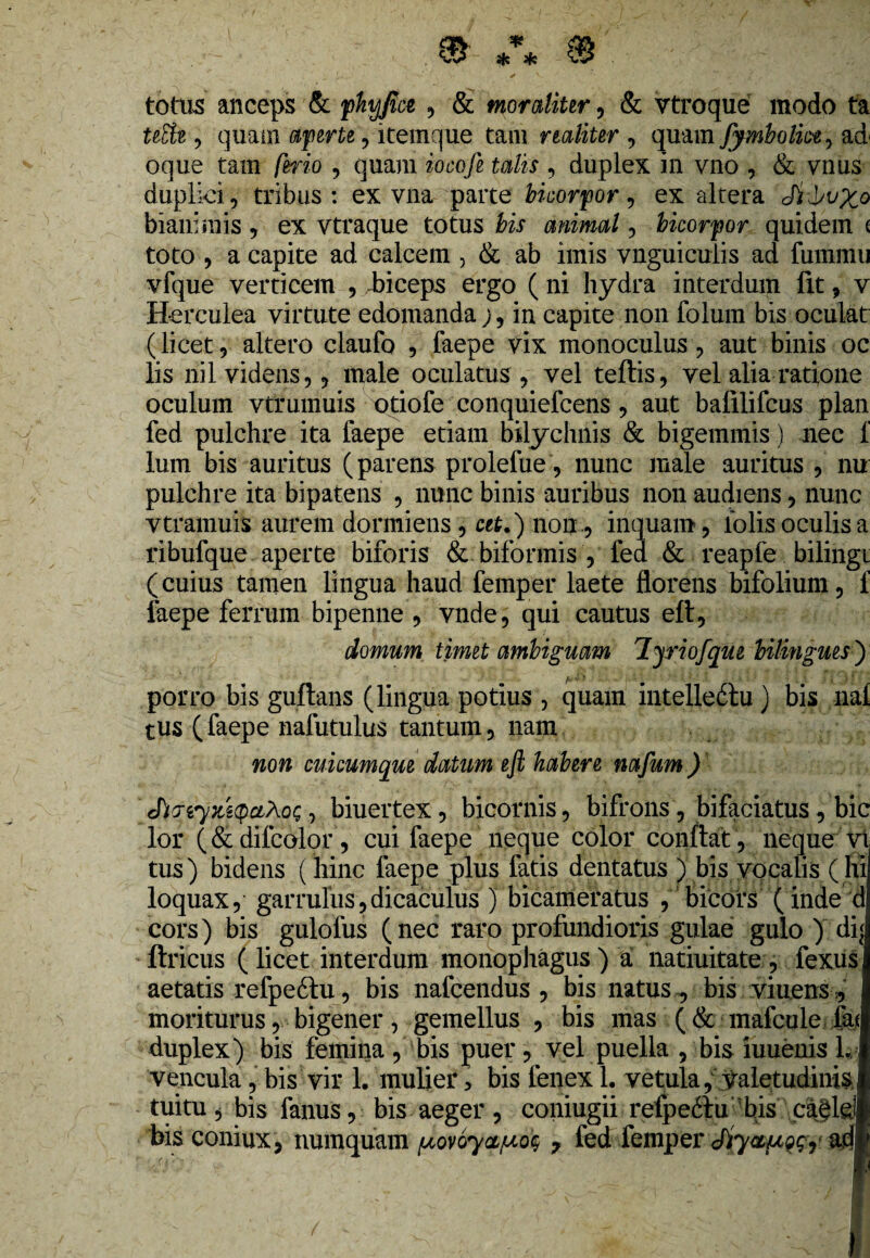 totus anceps & fhyfia , & moraliur, & vtroque modo ta uElt , quam rfjperte' , itemque tam r taliter , quam fymbolkt^ ad oque tam /eno , quam iocofe talis , duplex in vno , & vnus duplici, tribus: ex vna parte bicorpor, ex altera biani mis , ex vtraque totus Kf animal, bicorfor quidem < toto , a capite ad calcem , & ab imis vnguiculis ad fummu vfque verticem , .biceps ergo ( ni hydra interdum fit, v Herculea virtute edomanda;, in capite non folum bis oculat (licet, altero claufo , faepe vix monoculus, aut binis oc lis nil videns,, male oculatus , vel teftis, vel alia ratione oculum vtrumuis otiofe conquiefcens, aut balilifcus plan fed pulchre ita faepe etiam bilychnis & bigemmis ) nec 1 lum bis auritus (parens prolefue, nunc male auritus , nu pulchre ita bipatens , nunc binis auribus non audiens, nunc vtramuis aurem dormiens , cet.) non , inquam, lolis oculis a ribufque aperte biforis & biformis , fed & reapfe bilingi (cuius tamen lingua haud femper laete florens bifolium, 1 faepe ferrum bipenne , vnde, qui cautus eft, domum timet ambiguam lyriofque bilingues ) porro bis guftans (lingua potius , quam intelledtu ) bis nal tus (faepe nafutulus tantum, nam non cukumque datum efl habere nafum) , biuertex, bicornis, bifrons, bifaciatus, bic lor (& difcolor, cui faepe neque color conflat, neque vt tus) bidens ( hinc faepe plus fatis dentatus ) bis vocalis (hi loquax, garrulus,dicaculus j bicameratus , bicors ( inde d cors) bis gulofus (nec raro profundioris gulae gulo ) dq ftricus ( licet interdum monophagus ) a natiuitate , fexus aetatis refpeftu, bis nafcendus , bis natus, bis viuens1 moriturus, bigener, gemellus , bis mas (& mafcule ial duplex) bis femina , bis puer, vel puella , bis iuuenis 1.1 vencula, bis vir 1. mulier > bis fenex 1. vetula, valetudinis I tuitu* bis fanus, bis aeger, coniugii refpe&u bis cajldl