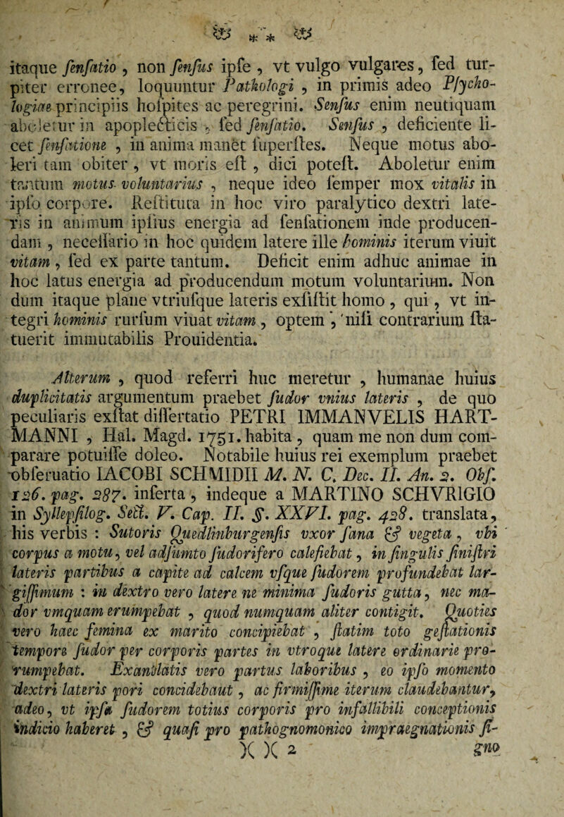 itaque fenfatio , non fenfus ipfe , vt vulgo vulgares, fed tur¬ piter erronee, loquuntur Patkologi , in primis adeo P/jcho- logim principiis liofpites a e peregrini. Senfus enim neutiquam aboletur in apopleftieis , fed fenfatio. Smfus , deficiente li¬ cet fenfinione , in anima manet fuperfles. Neque motus abo¬ leri tam obiter , vt moris eft , dici poteft. Aboletur enim tantum motus- voluntarius , neque ideo lemper mox vitalis in ipto corpore, Reftitura in hoc viro paralytico dextri late¬ ris in animum ipiius energia ad fenfationem inde producen¬ dam , neceilario in hoc quidem latere ille hominis iterum viuit vitam , fed ex parte tantum. Deficit enim adhuc animae in hoc latus energia ad producendum motum voluntarium. Non dum itaque plane vtriufque lateris exliffit homo , qui, vt in¬ tegri hominis rurium viuat vitam , optem , 'nili contrarium fta- tuerit immutabilis Prouidentia. Alterum , quod referri huc meretur , humanae huius duplicitatis argumentum praebet fudor vnius lateris , de quo peculiaris exitat diflertatio PETRI 1MMANVELIS HART- MANNI , Hal. Magd. 1751. habita , quam me non dum com¬ parare potuiffe doleo. Notabile huius rei exemplum praebet -obferuatio IACOBI SCHMIDII M. N. C. Dec. II. An. 2. Obf. 126. pag. 287• inferta , indeque a MART1NO SCHVR1GIO in Syllepfilog. Sett. V. Cap. II. §. XXFI. pag. 428. translata, his verbis : Sutoris Quedlinburgenfes vxor fana vegeta, vloi corpus a motu, vel adjumto fudorifero calefiebat, in fingulis Jiniftri lateris partibus a capite ad calcem vfque fudorem profundebat lar- giffimum : in dextro vero latere ne minima fudoris gutta, nec ma¬ dor vmquam erumpebat , quod numquam aliter contigit. Quoties vero haec femina ex marito concipiebat , ftatim toto gefiationis lempore fudor fer corporis partes in vtroqut latere ordinarie pro¬ rumpebat. Exantlatis vero partus laboribus , eo ipfo momento dextri lateris pori concidebant, ac firmiffime iterum claudebantur, adeo, vt ipf» fudorem totius corporis pro infallibili conceptionis indicio haberet , £5? quafi pro pathognomonico impraegnationis fi-