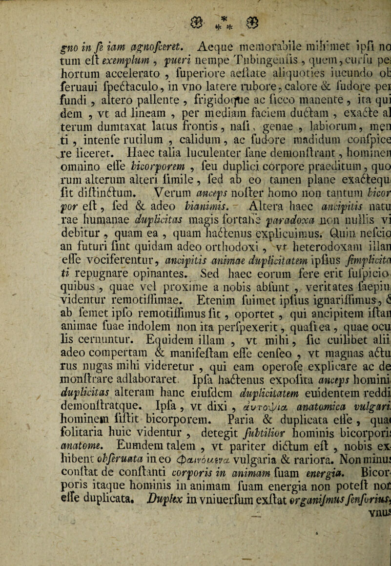 tum eft exemplum , putri nempe Tubingenlis , quem,curfu pe: hortum accelerato , fuperiore aeilate aliquoties ineundo ot feruaui fpedlaculo, in vno latere rubore , calore & liidore pei fundi ? altero pallente , frigi do que ac liceo manente , ita qui dem 5 vt ad lineam , per mediam faciem dudlam , exacte al terurn dumtaxat latus frontis, nalE genae , labiorum, men ti , intenfe rutilum , calidum, ac fudore madidum eonfpice re liceret. Haec talia luculenter fane derapnftrant, hominen omnino elfe bicorportm , leu duplici corpore praeditum, quo rum alterum alteri lhnile, fed ab eo tamen plane exadtequ fit diftinftum. Verum anceps nolter homo non tantum bicor por eft, fed & adeo bianimis. Altera haec antifitis natu rae humanae duplicitas magis fortahe paradoxa jion nullis vi debitur , quam ea , quam hadtenus explicuimus. Quin nefeie an futuri fint quidam adeo orthodoxi , ~v£ lieterodoxam illan effe vociferentur, ancipius animat duplicitatem iplius jimplicita ti repugnare opinantes. Sed haec eorum fere erit fufpicio quibus , quae vel proxime a nobis abfunt , veritates faepiu videntur remotilfimae. Etenim fui met iplius ignariffimus, £ ab femet ipfo remotiffimus fit, oportet , qui ancipi tum illan animae fuae indolem non ita perfpexerit, quali ea , quae ocu lis cernuntur. Equidem illam , vt mihi, fic cuilibet alii adeo compertam & manifeltam effe cenfeo , vt magnas aftu rus nugas mihi videretur , qui eam operofe explicare ac de monltrare adlaboraret Ipfa ha&enus expolita anceps homini duplicitas alteram hanc eiufdcm duplicitatem euidentem reddi demonllratque. Ipla , vt dixi , dvro^ict anatomica vulgotri hominem fiftit bicorporem. Paria & duplicata elfe , quai folitaria huic videntur , detegit fubtilior hominis bicorpori: cmatome. Eumdem talem , vt pariter diftum eft , nobis ex hibent obfiruata ineo '<J>cuv6tMvct vulgaria & rariora. Nonminu: confiat de conflanti corporis in animam fuam energia. Bicor¬ poris itaque hominis in animam fuam energia non poteft nof elle duplicata. Dupltx in vniuerfum exftat organijmusfinfuriur* __L vnus