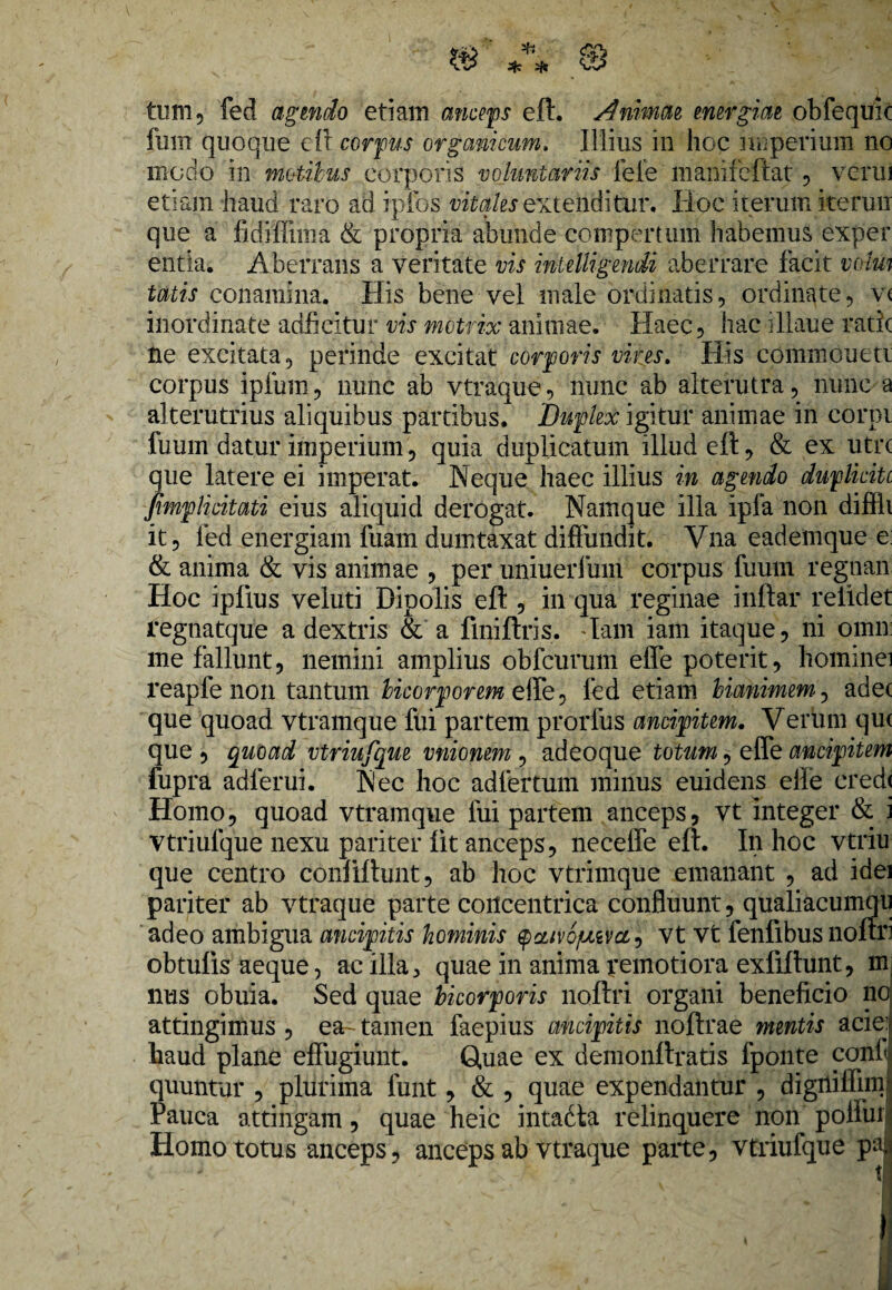 fum quoque eft corpus organicum, Illius in hoc imperium no modo In motibus corporis voluntariis fele manifeftat , verni etiam haud raro ad ipfos vitales extendi tui*. Hoc iterum iterun que a fidiffiina & propria abunde compertum habemus exper entia. Aberrans a veritate vis mtelligendi aberrare facit volui tatis conamina. His bene vel male ordinatis, ordinate, v< inordinate adficitur vis motrix animae. Haec, hac illaue ratic ne excitata, perinde excitat corporis vives. His commoueti corpus ipfum, nunc ab vtraque, nunc ab alterutra, nunc a alterutrius aliquibus partibus. Duplex igitur animae in corpi fumn datur imperium, quia duplicatum illud eft, & ex utre que latere ei imperat. Neque haec illius in agendo duplicitc fimplicitati eius aliquid derogat. Namque illa ipfa non diffh it, fed energiam fuam dumtaxat diffundit. Vna eademque e & anima & vis animae , per uniuerlum corpus fuum regnan Hoc ipftus veluti Dipolis eft , in qua reginae inftar relidet regnatque a dextris & a fmiftris. Tam iam itaque, ni omn me fallunt, nemini amplius obfcurum effe poterit, hominei i’eapfe non tantum bicorporem elfe, led etiam Mammem, adet que quoad vtramque fui partem prorfus ancipitem. Verum qu< que , quoad vtriufque vnionem , adeoque totum, effe ancipitem fupra adlerui. Nec hoc adfertum minus euidens elfe credi Homo, quoad vtramque fui partem anceps, vt integer & i vtriufque nexu pariter iit anceps, neceffe eft. In hoc vtriu que centro conliftunt, ab hoc vtrimque emanant , ad idei pariter ab vtraque parte concentrica confluunt, qualiacumqu adeo ambigua ancipitis hominis ^ciivojuivct^ vt vt fenfibus noftri obtufis aeque, ac illa, quae in anima pernotiora exfiftunt, m nus obuia. Sed quae bicorporis noftri organi beneficio nd attingimus , ea-tamen faepius ancipitis noftrae mentis acie^ haud plane effugiunt. Quae ex demonftratis fponte confJ quuntur , plurima funt, & , quae expendantur , digniffim- Pauca attingam, quae heic intadta relinquere non pollui Homo totus anceps, anceps ab vtraque parte, vtriufque paj