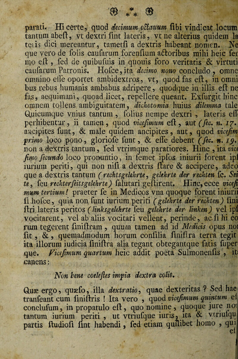 parati. Hi certe, quod decimum oElauum libi vindicat locum tantum abeft, vt dextri fint lateris, vt ne alterius quidem la teris dici mereantur, tametfi a dextris habeant nomen. Ne que vero de folis caufarum forenfium aftoribus mihi heic fer mo eft , fed de quibufuis in quouis foro veritatis & virtuti caufarum Patronis. Hofce, ita decimo nono concludo , omne omnino effe oportet ambidextros, vt, quod fas eft, in omni bus rebus humanis ambabus adripere, quodque in illis eft ne fas, aequimani, quoad licet, repellere queant. Exfurgit hinc omnem tollens ambiguitatem, dichotomia huius dilemma tale ftuicumque vnius tantum , folius nempe dextri , lateris effi perhibentur, ii tamen, quod vicejimum eft, aut f fic. n. 17., ancipites funt, & male quidem ancipites, aut, quod vicejim primo loco pono, gloriofe funt, & effe debent (fic. n. xy, non a dextris tantum, fed vtrimque paratiores. Hinc , ita via fimo fecundo loco pronuntio, in femet ipfos iniurii forent ipl lurium periti, qui non nifi a dextris ftare & accipere, adeo que a dextris tantum (rechtsgelehrte, gelehrte der recktm fc. Sei te, feu rechterfiitsgelehrte) falutari geftirent. Hinc, ecce vicefi mum tertium! praeter fe in Medicos vna quoque forent iniurii li hofce, quia non funt iurium periti (gelehrte der techten) lini ftri lateris peritos (links gelehrte feu gelehrte der linken) vel ipl vocitarent, vel ab aliis vocitari vellent, perinde, ac fi hi eo rum tegerent fmiftram , quum tamen ad id Medicis opus 1101 fit, &, quemadmodum horum conlilia finiftra terra tegit ita illorum iudicia finiftra alia tegant obtegantque fatis fuper que. Vicejimum quartum heic addit poeta Sulmonenfis , iti canens: Non hem coele fies impia dextra colit. Gte ergo, quaffo, illa dextratio, quae dexteritas ? Sed hae tranfeant eum liniftris ! Ita vero , quod vicejimum quintum el conclufum, in propatulo eft, quo nomine , quoque jure 1101 tantum iurium periti , ut vtnufque iuris, ita & vtriufqu partis ftudiofi lint habendi, fed etiam quilibet homo , qui ei!