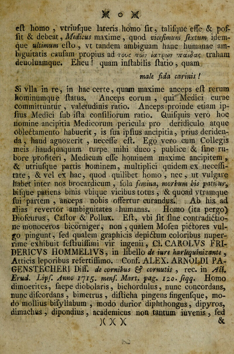 eft homo , vtriufque lateris homo fit , talifque effe & pof- flt & debeat, Medicus maxime , quod vicejimum fextum idem- que ultimum efto , vt tandem ambiguam hanc humanae am¬ biguitatis caufam propius ad tovc tm 7tcu$ciq traham deuoluamque. Eheu ! quam inltabilis ftatio, quam male fida carinis! Si vlla in re, in hac certe, quam maxime anceps eft rerum hominumque flatus. Anceps eorum , qui Medici curae Committuntur , valetudinis ratio. Anceps proinde etiam ip- fius Medici fub ifla confiliorum ratio. Quifquis vero hoc llomine ancipitia Medicorum pericula pro deridiculo atque oblectamento habuerit, is fua ipfius ancipitia, prius deriden¬ da , haud agnoverit , neceife eft. Ego vero cum Collegis meis haudquaquam turpe mihi duco , publice & line ru¬ bore profiteri, Medicum effe hominem maxime ancipitem & utriufque partis hominem, multiplici quidem ex neceffi- tate, &vel ex hac, quod quilibet homo , nec, ut vulgare habet inter nos brocardicum , fola femina, morbum bis patitur, biique patiens binis vbique vicibus totus , & quoad vtramque fui partem , anceps nobis offertur curandus* Ab his ad alias revertor ambiguitates humanas. Homo (ita pergo} Diofcurus, Caftor & Pollux. Eft, vbi fit fine contradictio¬ ne monoceros bicorniger, non , qualem Mofen piftores vul¬ go pingunt, fed qualem graphicis depi£ium eoioribus nuper¬ rime exhibuit feftiuiifimi vir ingenii, Cl. CAROLVS FRI- DERICVS HOMMEL1VS, in libello de iure harlequinizante , Atticis leporibus refertiflimo. Conf. ALEX. ARXOLDI PA- GENSTECHERI Diif. de cornibus £5? cornutis , rec. in AU, Erud. Liffi Anno 1715. menf. Mart. pag, I20.feqq. Homo dimoerites, faepe diobolaris, bichordulus, nunc concordans, nunc diicordans, bimetrus , difticha pingens fingenfque, mo¬ do mollius bifyllabum , modo durior diphthongus, dipyros, dimachus, dipondius, academicus non tantum invenis , fed X X X &