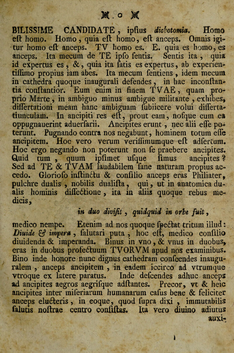 &.o K BILISSIME CANDIDATE, ipfius diebotomm. Homo eft homo. Homo, quia eft homo, eft anceps. Omnis igi¬ tur homo eft anceps. TV homo es. E. quia es homo, es anceps. Ita mecum de TE ipfo fentis. Sentis ita , quia id expertus es , &, quia ita fatis es expertus, ab experien- tiffimo propius iam abes. Ita mecum fentiens , idem mecum in cathedra quoque inaugurali defendes, in hac inconftan- tia conftantior. Eum enim in finem TV AE, quam pro¬ prio Marte, in ambiguo minus ambigue militante , exhibes, differtationi meam hanc ambiguam fubiicere volui differta* tiunculam. In ancipiti res eft, prout eam, nofque cum ea oppugnauerint aduerfarii. Ancipites erunt, nec alii effe po¬ terunt. Pugnando contra nos negabunt, hominem totum effe ancipitem. Hoc vero verum veriffimumque eft adfertum. Hoc ergo negando non poterunt non fe praebere ancipites. Quid tum , quum iplimet ufque fimus ancipites ? Sed ad TE & TVAM laudabilem fane naturam propius ac¬ cedo. Gloriofo inftin£tu & confilio anceps eras Philiater, pulchre dualis , nobilis dualifta, qui, ut in anatomica du¬ alis hominis diffedtione, ita in aliis quoque rebus me¬ dicis, in duo divijit, quidquid in orbe fuit, medico nempe. Etenim ad nos quoque fgedlat tritum illud: Diuide £5? imyeru , falutari puta , hoc eft, medico confilio diuidenda & imperanda. Binus in vno, & vnus in duobus, eras in duobus profedtuum TVORVM apud nos examinibus. Bino inde honore nunc dignus cathedram confcendes inaugu- ralem , anceps ancipitem , in eadem iccirco ad vtrumque vtroque ex latere paratus. Inde defcendes adhuc anceps ad ancipites aegros aegrifque aditantes. Precor, vt & heic ancipites inter miferiarum humanarum cafus bene & feliciter anceps eludteris, in eoque, quod fupra dixi , immutabilis falutis noftrae centro confiftas. Ita vero diuino adiutus auxi- i