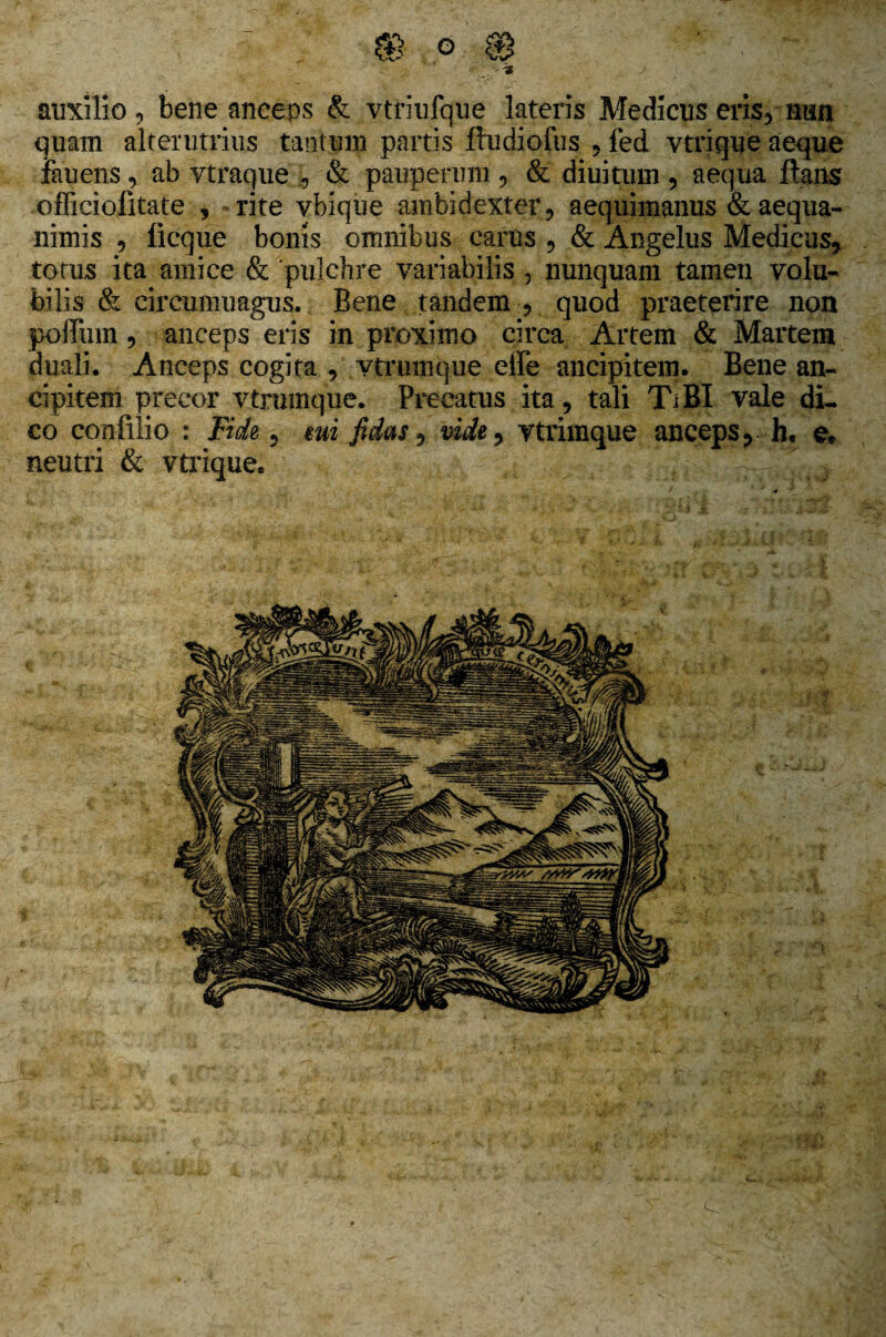 auxilio, bene anceps & vtriufque lateris Medicus eris, nun quam alterutrius tantum partis fludiofus , led vtrique aeque fauens, ab vtraque , & pauperum , & diuitum , aequa flans officiofitate , - rite ybique ambidexter, aequimanus & aequa¬ nimis 5 ficque bonis omnibus carus , & Angelus Medicus, totus ita amice & 'pulchre variabilis , nunquam tamen volu¬ bilis & circumuagus. Bene tandem , quod praeterire non poffinn, anceps eris in proximo circa Artem & Martem duali. Anceps cogita , vtrumque elle ancipitem. Bene an¬ ci pitem precor vtrumque. Precatus ita, tali TiBI vale di¬ co confilio : Fide, mi fidas, vide, vtrimque anceps, h« e* neutri & vtrique. e.