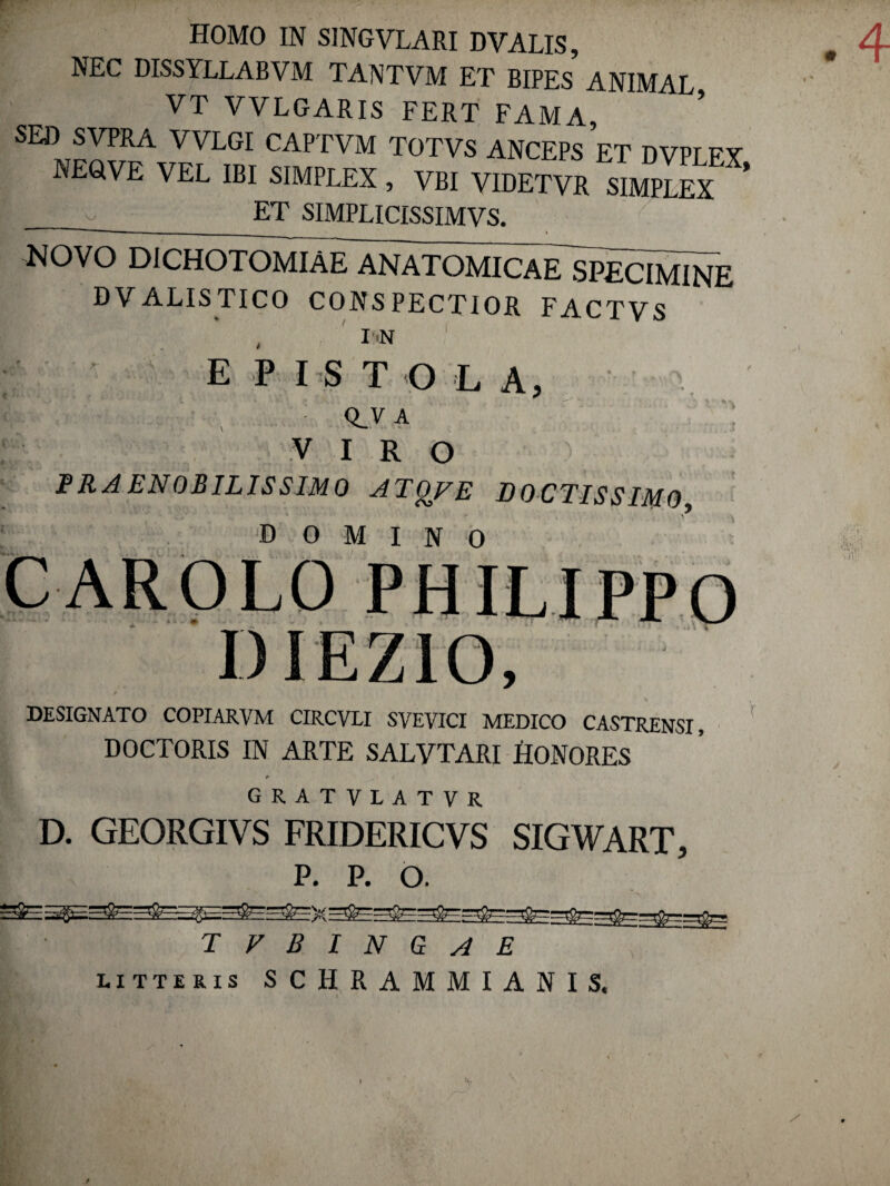 NEC DISSYLLABVM TANTVM ET BIPES ANIMAL VT VVLGARIS FERT FAMA, SED SVPRA VVLGI CAPTVM TOTVS ANCEPS ET DVPLEX NEGVE VEL IBI SIMPLEX , VBI VIDETVE SuS i _ET SIMPLICISSIMVS. NOVO DICHOTOMIAE ANATOMICAE SPECIMINE DVALISTICO CONSPECTIOR FACTVS , I'N 1 E P I S T O L A, c ! . Q V A VIRO PRAENOBILISSIMO ATQFE DOCTISSIMO, domino CAROLO PH -- - # - ) » ,*** DESIGNATO COPIARVM CIRCVLI SVEVICI MEDICO CASTRENSI DOCTORIS IN ARTE SALVTARI HONORES GRATVLATVR D. GEORGIVS FRIDERICVS SIGWART, P. P. o. I • tvbincae litteris SCHRAMMIANIS. i