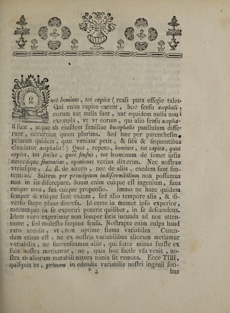 V uot hominis , tot capita ( reali puta effigie tales* 0,ui enim capite carent, hoc fenfu' acephali <> eorum aut nulla funt, aut equidem nulla noui exempla , vt vt eorum , qui alio fenfu acepha- H funt , atque ab eiufdem familiae bucepkalis paullulum diffe¬ runt, occurrant quam plurima. Sed haec per parenthefin#. primam quidem , quas veniam' petit, & libi & lequentibus claudatur acephalis! ) Quot, repeto, homines, tot capita, quot capita, tot Jmfus , quot frnfus , tot hominum de lemet ipfis ceterifque fmtmtiae, opiniones verius dixerim. Nec noftrae vtriufque , L. B. de altero , nec de aliis , eaedem funt fen- tentiae. Saltem per principium indifcernibilium non poffumus non in iis dilcrepare. Suum enim cuique elt ingenium, fuus cuique mos, lua cuique propenlio. Immo ne haec quidem lemper & vbique funt eadem , led alio tempore alia , & di¬ verto faepe plane diuerla. Id certe in Hiemet ipfo experior, mecunique m fe experiri poterit quilibet, in fe defcendens. Idem vero experimur non lemper fatis iucunda ad nos atten¬ tione , led molello faepius fenfu. Noltrapte enim culpa haud raro accidit, vt * non optime limus variabiles Cauen- dum etiam ell , ne ex noftris variabilibus aliorum metiamur variabilia , ne fuccenfeamus aliis , qui forte minus faulle ex luis noftra metiuntur , ne , quia hoc facile vlu venit , no- flra ab aliorum mutabili natura nimis lit remota. Ecce TIBI, quifquis es , primam in edendis variabilis noftri ingenii feti-