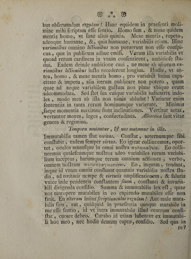 mine mihi fcriptam elle fentio. Homo fum., & meae quidem mentis homo, vt fuae alius quiuis. Meae mentis, repeto, adeoque humanae, &, quia humanae, variabilis etiam. Hinc variantibus omnino legionibus non potuerunt non elfe conlpi- cua, quse in publicum adhuc emifi. Verum illa variabilia vt quoad rerum cardinem in vnum confentirent, ambitiofe ftu- dui. Eadem deinde ambitione caui , ne meae ab aliorum va¬ riantibus lectionibus inflo recederent longius. Hodie, vt an¬ tea, homo , & meae mentis homo , pro variabili huius capa¬ citate & impetu , alia iterum publicare non potero , quam quae ad aeque variabilem 'guttum non plane vbique erunt adconnnodata. Sed flet fua cuique variabilis iudicatrix indo¬ les , modo mea ab ifta non nimis abludat! Variatur enim fententiis in tanta rerum hominumque varietate. Minimis faepe momentis maximae fiunt inclinationes. Vertitur aetas, vertuntur mores, leges , confuetudines. Allocotka funt vitae genera & regimina. 'Tempora mutantur, & nos mutamur in illis. Immutabilis tamen flat veritas. Confiat, aeternumque libi confiabit, eadem femper virtus. Eo igitur collineemus, opor¬ tet , oculos manufque in omni noftra ttoXvulclSiicl. Eo colli¬ neemus qualefcumque nofiros adeo variabiles rerum variabi¬ lium inceptus, harumque rerum omnium adtiones , verbo, omnem noftram Trbhvnr^ary&ofjvmv. Eo , inquam , tendant, inque id vnum omnia confluant quamuis variabilia nottra fiu- dia, ad veritatis nempe & virtutis amplificationem , & falutis vnice inde pendentis conflantem finem , conflanti & invaria- bili dirigenda confilio. Summa & immutabilis lex efi , quae nos tantopere mutabiles in eo capiendo mutabiles elfe non finit. En alteram huiuafiriptiunculae regulam! Aut male muta¬ bilis fum , aut, quidquid in praebentia quoque mutabile in me elfe fentio , id vt intra immutabile illud centrum confi- flat, curare debeo. Curabo id etiam lubenter ex immutabi¬ li hoe meo , nec hodie demum capto, confilio. Sed qua in