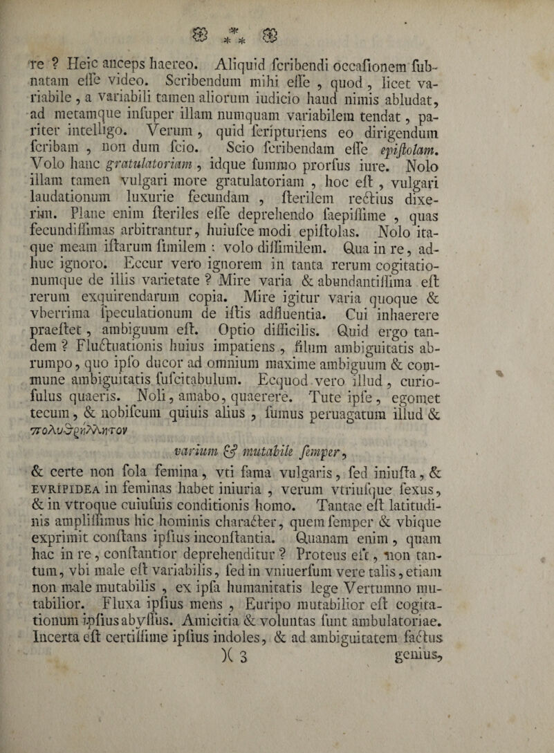 re ? Heic anceps haereo. Aliquid fcribendi occafionem fub~ natam elfe video. Scribendum mihi elfe , quod , licet va¬ riabile , a variabili tamen aliorum iudicio haud nimis abludat, ad metamque infuper illam numquam variabilem tendat, pa¬ riter intelligo. Verum , quid feripturiens eo dirigendum fcribam , non dum feio. . Scio feribendam elfe epiftolam. Volo hanc gratulatoriam , idque fummo prorfus iure. Nolo illam tamen vulgari more gratulatoriam , hoc eft , vulgari laudationum luxurie fecundam , fterilem reftius dixe¬ rim. Plane enim fteriles effe deprehendo faepiffime , quas fecundiffimas arbitrantur, huiufce modi epiltolas. Nolo ita¬ que meam iftarum funilem : volo diJlimilem. Qua in re, ad¬ huc ignoro. . Eccur vero ignorem in tanta rerum cogitatio¬ numque de iliis varietate ? Mire varia & abundantiffima eft rerum exquirendarum copia. Mire igitur varia quoque & vberrima lpeculationum de illis adfluentia. Cui inhaerere praeftet, ambiguum eft. Optio difficilis. Quid ergo tan¬ dem ? Fluftuationis huius impatiens , filum ambiguitatis ab¬ rumpo, quo iplo ducor ad omnium maxime ambiguum & com¬ mune ambiguitatis fufcitabulum. Ecquod vero illud , curio- fulus quaeris.. Noli, amabo, quaerere. Tute ipfe , egomet tecum, & nobifcum quiuis alius , fumus peruagatum illud & varium & mutahik fimjper, & certe non fola femina, vti fama vulgaris, fed iniufta, & evripidea in feminas habet iniuria , verum vtriufque fexus, & in vtroque cuiufuis conditionis homo. Tantae eft latitudi¬ nis amplmimus hic hominis charadler, quemfemper & vbique exprimit conflans ipfius inconftantia. Quanam enim , quam hac in re, conftantior deprehenditur ? Proteus efc, non tan¬ tum, vbi male eft variabilis, fed in vniuerfum vere talis, etiam non male mutabilis , ex ipfa humanitatis lege Vertumno mu¬ tabilior. Fluxa ipfius mens , Euripo mutabilior eft cogita¬ tionum ipfius abyffus. Amicitia & voluntas funt ambulatoriae. Incerta eft certiifime ipfius indoles, & ad ambiguitatem fafhis. X 3 genius.