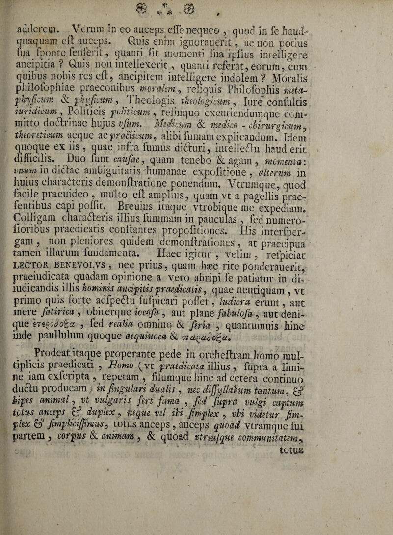 adderem. Verum in eo anceps effe nequeo , quod in fe haud- quaquam efl anceps. Quis enim ignorauerit , ac non potius iua fponte fetiferi t, quanti iit momenti fua ipiius intelligere ancipitia? Quis non intellexerit, quanti referat, eorum, eum quibus nobis reseft, ancipitem intelligere indolem? Moralis philofophiae praeconibus moralem, reliquis Philofophis meta- phyficum & phvjficum, 1 heologis theologicum , Jure contuitis iuridicum, Politicis politicum, relinquo excutiendumque com¬ mitto dodtrinae hujus vfum. Medicum & medico - chirurgicum, tkeoreticum aeque acpratticum, alibi fumam explicandum. Idem quoque ex iis , quae infra fumus didfuri, intelleftu haud erit difficilis. Duo funt caufae, quam tenebo & agam , momenta: vnum in diftae ambiguitatis humanae expolitione , alterum in huius characteris demonftratione ponendum. Vtrumque, quod facile praeuideo , multo ell amplius, quam vt a pagellis prae- fentibus capi pollit. Breuius itaque ytrobique me expediam,, Colligam charafteris illius fummam in pauculas , fed numero- fioribus praedicatis conflantes propofitiones. His interfper- gam , non pleniores quiuem demonftration.es , at praecipua tamen illarum fundamenta. . Haec igitur , velim , refpiciat lector benevolvs , nec prius, quam hsec rite ponderauerit, praeiudicata quadam opinione a vero abripi fe patiatur in di- indicandis illis hominis ancipitispraedicatis, quae neutiquam , vt primo quis forte adfpedtu fufpicari pollet, ludicra erunt, aut mere fatirica , obiterque iocofa , aut plane fabulofa , aut deni¬ que htoodoiet , fed realici omnino & fieria , quantumuis hinc inde paullulum quoque aequiuoca & ? . Prodeat itaque properante pede in orcheftram homo mul¬ tiplicis praedicati , Homo (vt praedicata illius , fupra a limi¬ ne iam exferipta , repetam , filumque hinc ad cetera continuo duftu producam ) infingulari dualis , nec diffvjllahim tantum, bipes animal, vt vulgaris fert fama , fed fupra vulgi captum totus anceps £5? duplex, neque vel ili .fimplex , vbi videtur fim~ plex &? fimplicijfmus, totus anceps , anceps quoad vtramque fui partem 9 corpus & animam , & quoad vtrm/que communitatem 5, totus