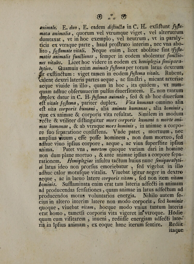 animate. E. duo ? E. eadem diflinCta in C. H. exliftunt Jyfte- mata animalia, quorum vel vtrumque viget, vel alterutrum dumtaxat, vt in hoc exemplo , vel neutrum , vt in paraly¬ ticis ex vtraque parte , haud proftrato interim, nec vna abo¬ lito , fijftmate vitali. Neque enim , licet abolitae fint ifyfte- matis animalis funttiones 5 lemper in eodem abolentur functio¬ nes vitales. Licet hoc videre in eodem ex hemiplegia femipara- lijtico. Quamuis enim animale fjfiemaper totum latus dextrum iit exftinftum : viget tamen in eodem fyftema vitale. Rubent, Valent dextri lateris partes aeque , ac liniftri, micant arteriae aeque viuide in illo 9 quam in hoc , ita quidem , vt mxm- quam adhuc obferuauerim pulfus diuerfitatem. E. non tantum dtrplex datur in C. H* fiftema animale ? fed & ab hoc diuerfum eft vitale fvjftema , pariter duplex. Vita humana omnino alia eft vita corporis humani, alia animae humanae , alia hominis, quae exanimae & corporis vita refultat. Similem in modum refle & vtiliter diftinguitur mors corporis humani a morte ani¬ mae humanae, & ab vtraque mors hominis , in animae a corpo¬ re fuo leparatione confidens. Vnde patet , mortuum, nec amplius viuum , effe poffe hominem , non dum mortuo, fed adhuc viuo ipfius corpore , aeque , ac viua fuperllite ipfius anima. Patet vna, mortem quoque variam dari in homine non dum plane mortuo , & ante animae iplius a corpore fepa- rationem. Hemiplegiae infultu tadhim huius nunc femiparatyti- ei latus ideo non prorfus emoriebatur , fed vigebat in illo adhuc calor motufque vitalis. Viuebat igitur aeger in dextro aeque , ac in laeuo latere corporis vitam , fed non item vitam lominis. Suffiaminata enim erat tam lateris adfefti in animam ad producendas fenfationes , quam animae in latus adfeftum ad producendos motus voluntarios energia. Nihilo autem fe¬ rius in altero interim latere non modo corporis , fed hcminir aue , viuebat vitam, hocque modo vnius tantum lateris lomo , tametli corporis vita vigeret in*vtroque. Hodie quum eum vilitatem , inueni, rediilfe energiam adfedti late-' ris in ipfius animam , ex eoque hanc iterum fentire. Rediit itaque