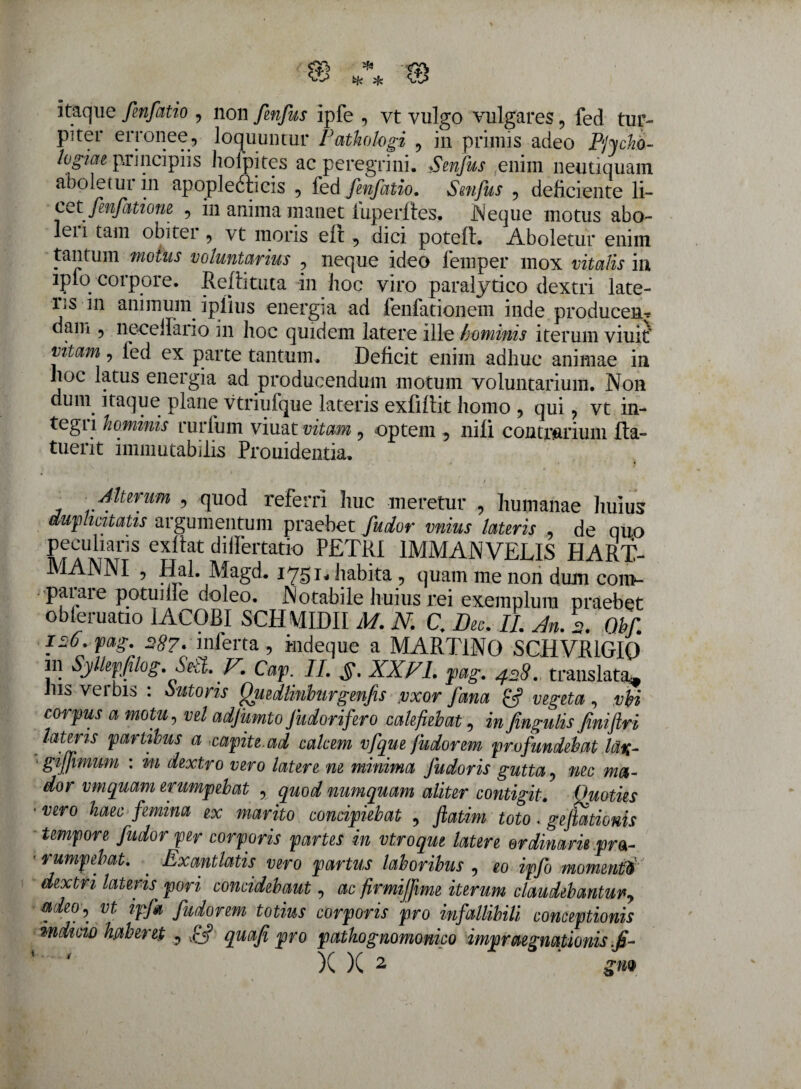 itaque fmfatio , non fenfus ipfe , vt vulgo vulgares, fed tur¬ piter erronee, loquuntur Fathologi , in primis adeo Phcho- logiae principiis holpites ac peregrini, Senfus enim neutiquam aboletur in apoplefticis , fed fmfatio. Senfus , deficiente li- cct fenfatione , in anima manet iuperftes. Neque motus abo¬ let i tam obiter , vt moris eft, dici poteft. Aboletur enim tantum motus voluntarius , neque ideo lemper mox vitoilis m lpio corpore. Relhtuta in fioc viro paralytico dextri late- iis 111 animum iplius energia ad fenfationem inde producen-r dam , neceifaiio in hoc quidem latere ille hominis iterum viuit vitam, fed ex parte tantum. Deficit enim adhuc animae in hoc latus energia ad .producendum motum voluntarium. Non dum itaque plane vtriufque lateris exfiflit homo , qui , vt in¬ tegri hominis rurfum viuat vitam , optem , nili contrarium Ita- tuent immutabilis Prouidentia. Alurum , quod referri huc meretur , humanae huius duplicitatis argumentum praebet fiudor vnius lauris , de quo peculiaris exllat diifertatio PETRI 1MMAN VELIS HART- MANNI , Hal. Magd. 1751, habita , quam me non dum com¬ parare potuiife doleo. Notabile huius rei exemplum praebet obferuatio 1ACOBI SCH\ffi)II M. N. C. Dee. II. An. 2. Ohf. 126. pag. 28?.inferta, kdeque a MART1NO SCHVR1GI0 in Syllepfilog Sett. F. Cap. II. XXVI. pag. 428. translata* Ius verbis : Mons fjuedlinburgenfis vxor fana £? vegeta, vbi corpus a motu, vel adjumto Judorifero calefiebat, in fmgulis fiinifilri lateris partibus a capite.ad calcem vfque /udorem profundebat la%- giffimum : m dextro vero latere ne minima fudoris gutta, nec ma¬ dor vmquam erumpebat , quod numquam aliter contigit. Ouoties • vero haec femina ex marito concipiebat , ftatim toto. gelationis tempore fu dor per corporis partes in vtroque latere ordinarie pra- ■ rumpebat. . Exantlatis vero partus laboribus , eo ipfo momenti/ dextri lateris pori concidebaut, ac firmififime iterum claudebantur, adeo, vt ipfa fudorem totius corporis pro infallibili conceptionis “indicio haberet , fif quafi pro pathognomonico impraegnapionis.fi-