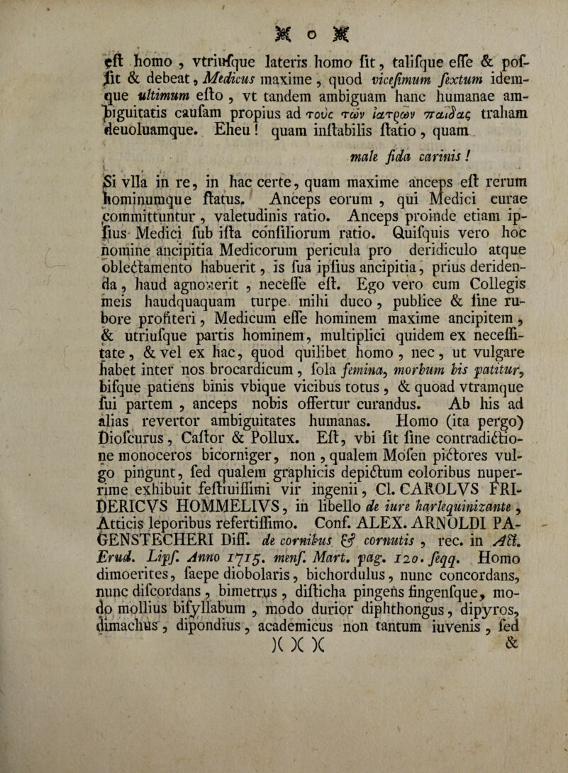 cft homo , vtriufque lateris homo fit, talifque efle & pof- fit & debeat , Medicus maxime , quod victfimum fextum idem- que ultimum efto , vt tandem ambiguam hanc humanae am¬ biguitatis caufam propius ad rovc <tcov ictr^v ticuSclc, traham deuoluamque. Eheu! quam inflabilis ftatio , quam, , male fida cannis ! ym- , # # * jSi vlla in re , in hac certe, quam maxime anceps eft rerum hominumque flatus. Anceps eorum , qui Medici curae -committuntur, valetudinis ratio. Anceps proinde etiam ip- fius Medici fub ifta confiliorum ratio. Gtuifquis vero hoc nomine ancipitia Medicorum pericula pro deridiculo atque obleCtamento habuerit, is fua ipiius ancipitia, prius deriden¬ da , haud agnoverit , neceffe efl. Ego vero cum Collegis meis haudquaquam turpe mihi duco , publice & iine ru¬ bore proh teri, Medicum efle hominem maxime ancipitem , & utriufque partis hominem, multiplici quidem ex necefli- tate, & vel ex hac, quod quilibet homo , nec, ut vulgare habet inter nos brocardicum , lola femina, morbum bis patitur^ bifque patiens binis vbique vicibus totus , & quoad vtramque fui partem , anceps nobis offertur curandus. Ab his ad alias revertor ambiguitates humanas. Homo (ita pergo) Dioicurus, Caftor & Pollux. Eft, vbi fit fine contradictio¬ ne monoceros bicorniger, non , qualem Mofen piCtores vul¬ go pingunt, fed qualem graphicis depiCtum eoioribus nuper¬ rime exhibuit feftiuiffimi vir ingenii, Cl. CAROLVS FRI- DERICVS HOMMELIVS, in libello de iure harlequinuante, Atticis leporibus refertiflimo. Conf. ALEX. ARN OLDI PA- GENSTECHERI Diff. de cornibus cornutis , rec. in AH. Erud. Liffi Anno 1715. menfi Mart. fag. no.feqq. Homo dimoerites, faepe diobolaris, bichordulus, nunc concordans, nunc difcordans , bimetrus , difticha pingens fingenfque, mo¬ do mollius bifyllabum , modo durior diphthongus, dipyros, dimaclius, dipondius, academicus non tantum iuvenis , fed )( X X &