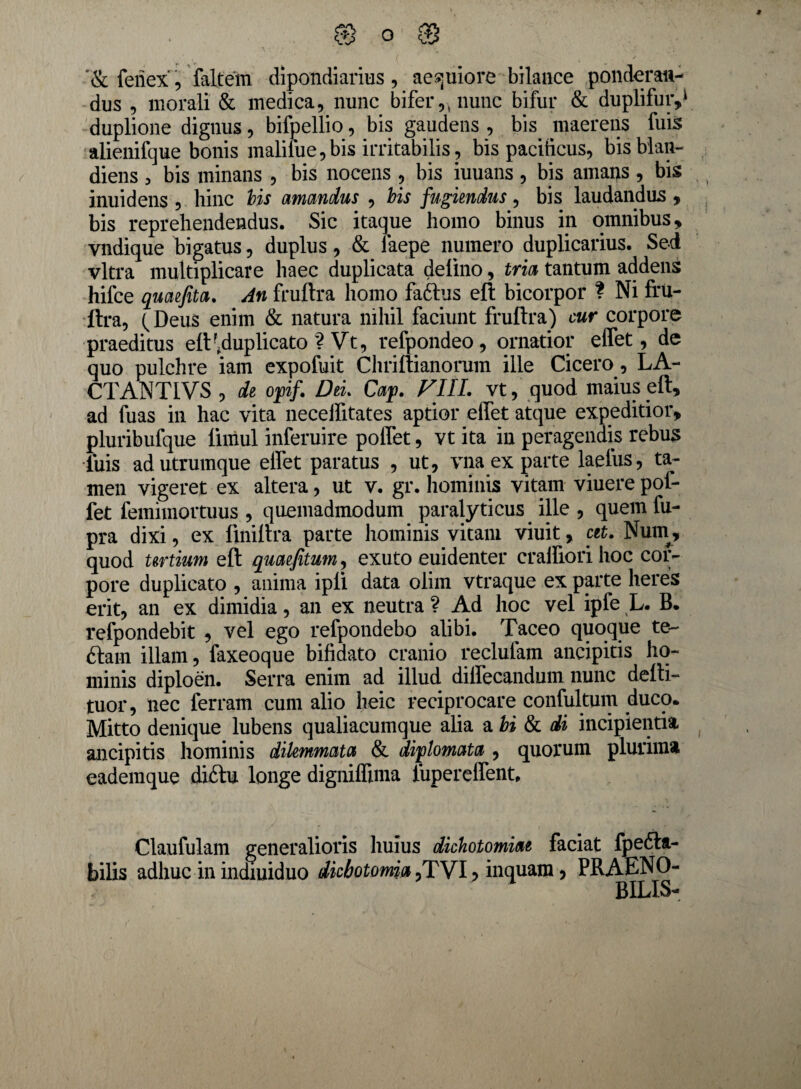 '& feriex, faltem dipondiarius , aequiore bilance ponderan¬ dus , morali & medica, nunc bifer,;nunc bifur & duplifuiy1 duplione dignus, bifpellio, bis gaudens , bis maerens fuis alienifque bonis malilue,bis irritabilis, bis pacificus, bisblan- diens , bis minans , bis nocens , bis iuuans , bis amans , bis inuidens , hinc bis amandus , bis fugiendus, bis laudandus , bis reprehendendus. Sic itaque homo binus in omnibus * vndique bigatus, duplus, & laepe numero duplicarius. Sed vitra multiplicare haec duplicata delino, tria tantum addens hifce quaefita. An fruftra homo faftus eft bicorpor ? Ni fru¬ ftra, (Deus enim & natura nihil faciunt fruftra) cur corpore praeditus eft \duplicato ? Vt, refpondeo, ornatior effet, de quo pulchre iain expofuit Chriftianorum ille Cicero, LA- CTANTIVS , de opf. Del Cap VIIL vt, quod maius eft, ad fuas in hac vita neceffitates aptior effet atque expeditior, pluribufque ftiriul inferuire polfet, vt ita in peragendis rebus luis ad utrumque elfet paratus , ut, vna ex parte laefus, ta¬ men vigeret ex altera, ut v. gr. hominis vitam viuere pof- fet femimortuus , quemadmodum paralyticus ille , quem fu- pra dixi, ex finiftra parte hominis vitam viuit, cet. Nutn, quod tertium eft quaefitum, exuto euidenter cralfiori hoc cor¬ pore duplicato , anima ipli data olim vtraque ex parte heres erit, an ex dimidia, an ex neutra ? Ad hoc vel ipfe L. B. refpondebit , vel ego refpondebo alibi. Taceo quoque te- 6tam illam, faxeoque bifidato cranio reclulam ancipitis ho¬ minis diploen. Serra enim ad illud diffecandum nunc delti- tuor, nec ferram cum alio heic reciprocare confultum duco* Mitto denique lubens qualiacumque alia a bi Si di incipientia ancipitis hominis dilemmata & diplomata , quorum plurima eademque diftu longe digniffima iupereffent, Claufulam generalioris huius dichotomiae faciat fpedla- bilis adhuc in indiuiduo dkbotomia ,TVI, inquam, PRAENO-