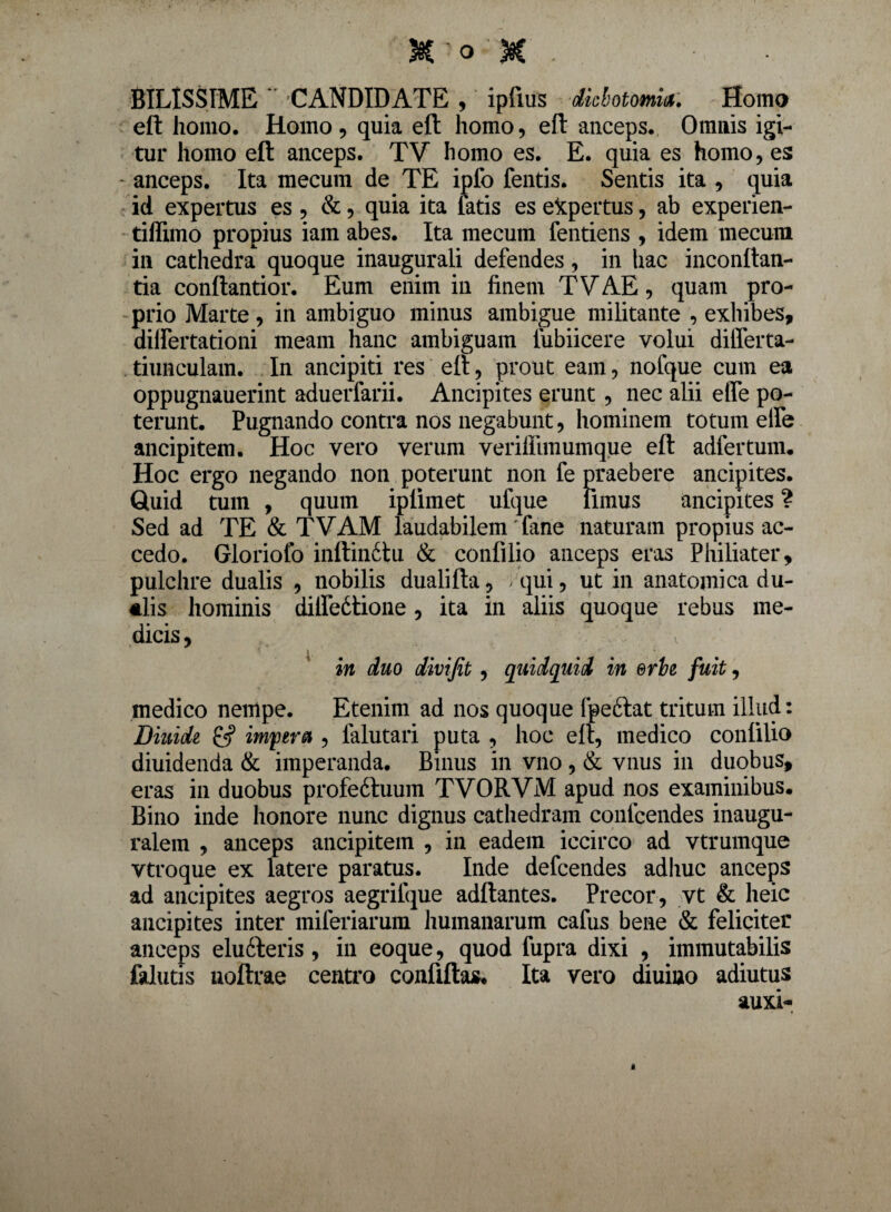 SILISSIME  CANDIDATE , ipttus dickotomia. Homo eft homo. Homo, quia eft homo, eft anceps. Omnis igi¬ tur homo eft anceps. TV homo es. E. quia es homo, es - anceps. Ita mecum de TE ipfo fentis. Sentis ita , quia id expertus es , &, quia ita fatis es expertus, ab experien- tiflimo propius iam abes. Ita mecum fentiens , idem mecum ili cathedra quoque inaugurali defendes, in hac inconftan- tia conftantior. Eum enim in finem TVAE, quam pro¬ prio Marte, in ambiguo minus ambigue militante , exhibes, differtationi meam hanc ambiguam lubiicere volui differta- tiunculam. In ancipiti res eft, prout eam, nofque cum ea oppugnauerint aduerfarii. Ancipites erunt, nec alii etfe po¬ terunt. Pugnando contra nos negabunt, hominem totum elfe ancipitem. Hoc vero verum veriffimumque eft adfertum. Hoc ergo negando non poterunt non fe praebere ancipites. Quid tum , quum iplimet ufque fimus ancipites ? Sed ad TE & TVAM laudabilem' fane naturam propius ac¬ cedo. Gloriofo inftimftu & confilio anceps eras Philiater, pulchre dualis , nobilis dualifta, > qui, ut in anatomica du¬ alis hominis dilfedtione , ita in aliis quoque rebus me¬ dicis , \ in duo divifit , quidquid in erbe fuit, medico nempe. Etenim ad nos quoque fpeftat tritum illud: Diuide 6? impera , falutari puta , hoc eft, medico confilio diuidenda & imperanda. Binus in vno, & vnus in duobus, eras in duobus profedtuum TVORVM apud nos examinibus. Bino inde honore nunc dignus cathedram confcendes inaugu- ralem , anceps ancipitem , in eadem iccirco ad vtrumque vtroque ex latere paratus. Inde defcendes adliuc anceps ad ancipites aegros aegrifque adftantes. Precor , vt & heic ancipites inter miferiarum humanarum cafus bene & feliciter anceps eludteris, in eoque, quod fupra dixi , immutabilis falutis uoftrae centro confiftas* Ita vero diuiuo adiutus auxi-