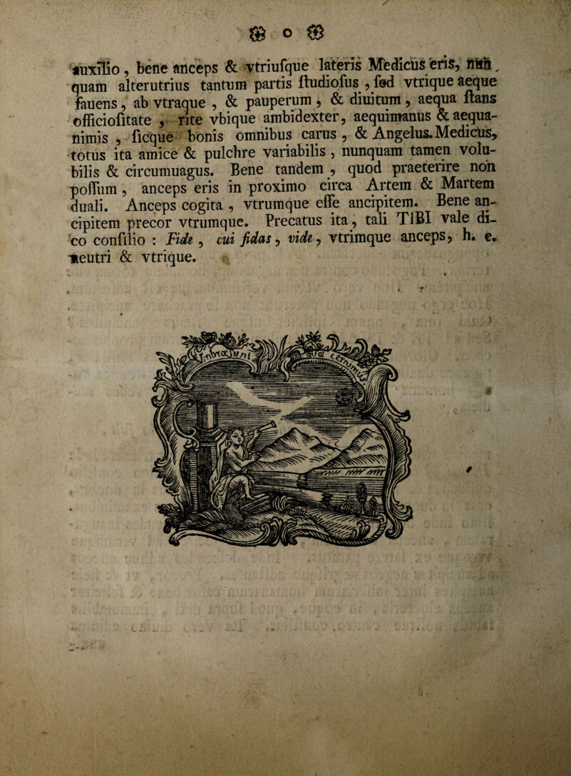 auxilio, bene anceps & vtriufque lateris Medicus 'eris, nitri. quam alterutrius tantum partis ftudiofus , fed vtrique aeque fauens, ab vtraque , & pauperum , & diuitum, aequa Itans officiofitate , rite vbique ambidexter, aequimanus & aequa¬ nimis , ficque bonis omnibus carus , & Angelus. Medicus, totus ita amice & pulchre variabilis , nunquam tamen volu¬ bilis & circumuagus. Bene tandem , quod praeterire non poffiim, anceps eris in proximo circa Artem & Martem duali. Anceps cogita , vtrumque effe ancipitem. Bene an- cipitem precor vtrumque. Precatus ita , tali TIBI vale di¬ co confilio : Fide, cui fidas, vide, vtrimque anceps? h* e* neutri & vtrique.