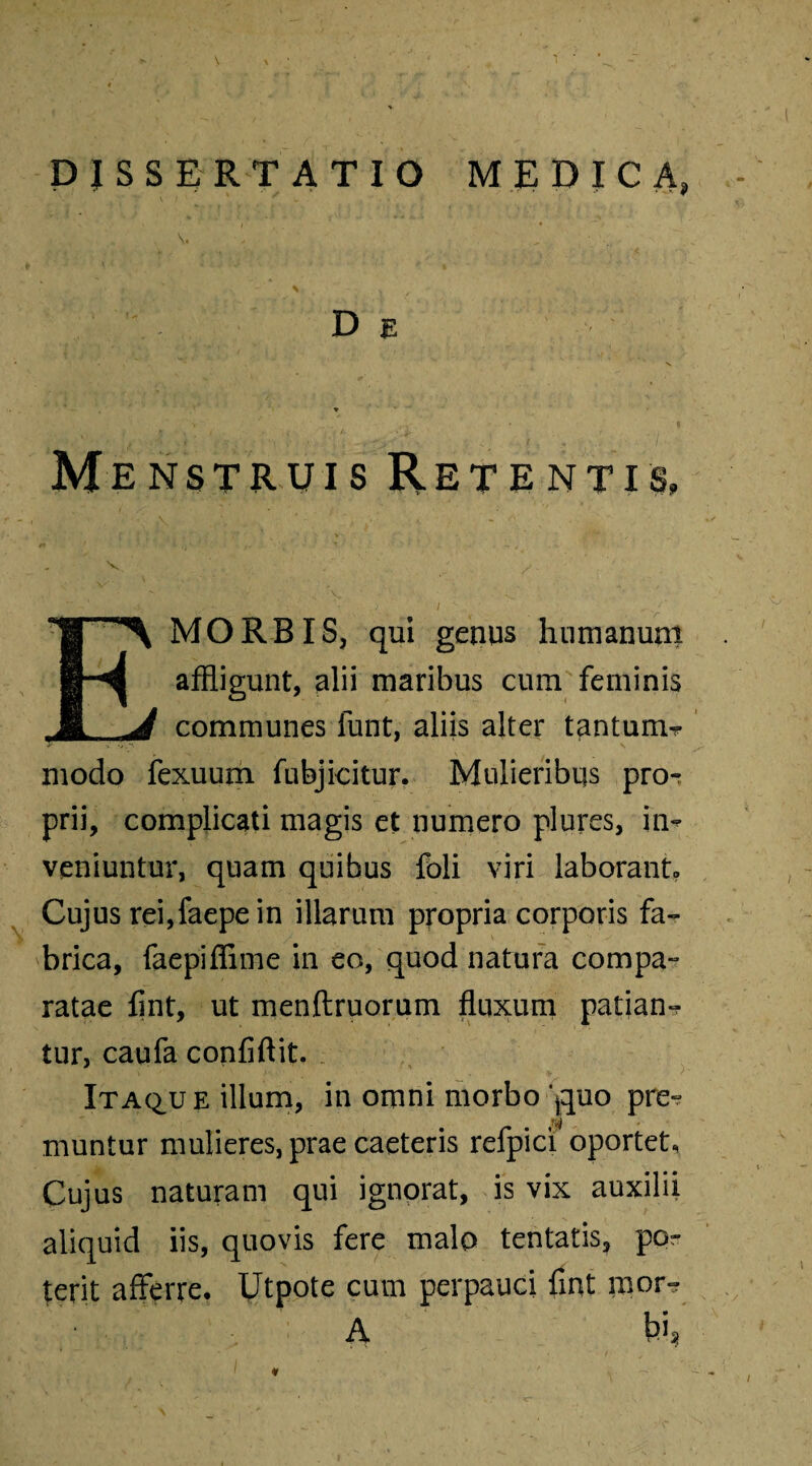 DISSERTATIO MEDICA» De * v ’ . , • I Menstruis Retentis» V ' y E MORBIS, qui genus humanum affligunt, alii maribus cum feminis communes funt, aliis alter tantum- modo fexuum fubjicitur, Mulieribus pro¬ prii, complicati magis et numero plures, in¬ veniuntur, quam quibus foli viri laborant» Cujus rei,faepe in illarum propria corporis fa¬ brica, faepiffime in eo, quod natura compa¬ ratae flnt, ut menftruorum fluxum patian¬ tur, caufa confiftit. Itaq,ue illum, in omni morbo *guo pre- muntur mulieres, prae caeteris refpici oportet. Cujus naturam qui ignorat, is vix auxilii aliquid iis, quovis fere malo tentatis, por terit afferre. Utpote cum perpauci fint mor- A bi» I