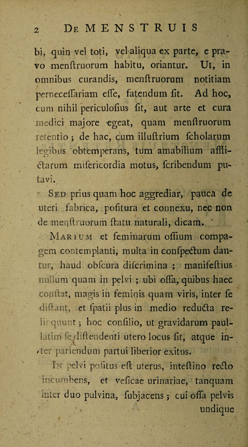 bi, quin vel toti, vel aliqua ex parte, e pra¬ vo menftruorum habitu, oriantur. Ut, in omnibus curandis, menftruorum notitiam perneceffariam effe, fatendum fit. Ad hoc, cum nihil periculofius fit, aut arte et cura medici majore -egeat, quam menftruorum retentio; de hac, cum illuftrium fcholarum legibus obtemperans, tum amabilium affli¬ ctarum mifericordia motus, fcribendum pm tavi. / , 1 , 4» , ii Sed prius quam hoc aggrediar, pauca de uteri fabrica, pofilura et connexu, nec non e , ', ' • . •_ M i' de menftruorum ftatu naturali, dicam. Marium et feminarum oflfium compa¬ gem contemplanti, multa in confpedum dan- i tur, haud obfcura difcrimina ; manifeftius nullum quam in pelvi ; ubi offa, quibus haec conflat, magis in feminis quam viris, inter fe diftant, et fpatii plus in medio reduda re- liequunt 5 hoc confilio, ut gravidarum paul- latim fe^jiftendenti utero locus fit, atque in- /ter pariendum partui liberior exitus. In pelvi politus eft uterus, inteftino redlo incumbens, et veficae urinariae, tanquam inter duo pulvina, fubjacens 5 cui offa pelvis undique