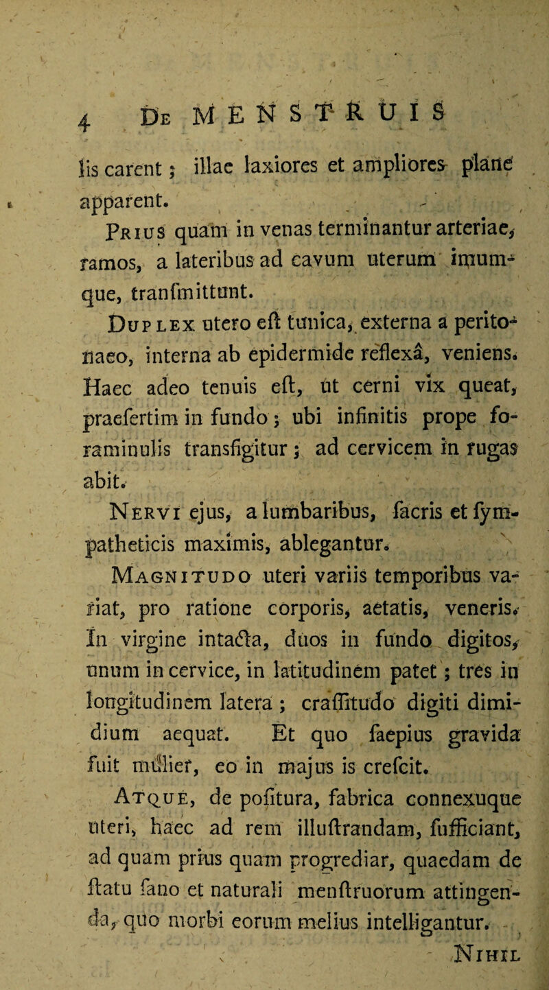 lis carent; illae laxiores et ampliorem plane apparent. Prius quam in venas terminantur arteriae, ramos, a lateribus ad cavum uterum imurrp que, tranfmittunt. Dup lex utero eft tunica* externa a perito¬ naeo, interna ab epidermide reflexa, veniens. Haec adeo tenuis eft, tit cerni vix queat, praefertim in fundo 5 ubi infinitis prope fo- raminulis transfigitur ; ad cervicem in rugas abit. Nervi ejus, a lumbaribus, facrisetfym- patheticis maximis, ablegantur. Magnitudo uteri variis temporibus va¬ riat, pro ratione corporis, aetatis, veneris. I11 virgine intafta, duos in fundo digitos* unum in cervice, in latitudinem patet; tres in longitudinem latera ; craflitudo digiti dimi¬ dium aequat. Et quo faepius gravida fuit millief, eo in majus is crefcit. Atque, de pofitura, fabrica connexuque uteri, haec ad rem illuftrandam, fufficiant, ad quam prius quam progrediar, quaedam de ftatu fano et naturali menftruorum attino;en- da, quo morbi eorum melius intellio-antur. ** D ) c . ' Nihil