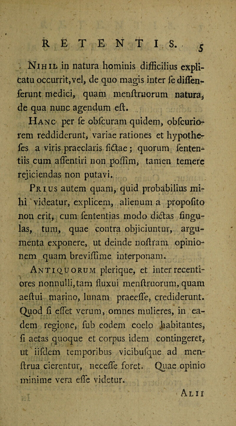 RETENTIS.. £ , Nihil in natura hominis difficilius expli¬ catu occurrit,vel, de quo magis inter fe diffen- ferunt medici, quam menftruorum natura^ de qua nunc agendum eft. Hanc per fe obfcuram quidem, obfcurio- rem reddiderunt, variae rationes et hypothe- fes a viris praeclaris fidae; quorum fenten- tiis cum affentiri non poffim, tamen temere rejiciendas non putavi. Prius autem quam, quid probabilius mi¬ hi videatur, explicem, alienum a propofito non erit, cum fententias modo didas lingu¬ las, tum, quae contra objiciuntur, argu¬ menta exponere, ut deinde noftram opinio¬ nem quam breviffime interponam. Antiquorum plerique, et inter recenti- ores nonnulli,tam fluxui menftruorum, quam aeftui marino, lunam praeefle, crediderunt. Quod {i eflet verum, omnes mulieres, in ea¬ dem regione, fub eodem Coelo ,jhabitantes, fi aetas quoque et corpus idem contingeret, ut iifdem temporibus vicibufque ad men- ftrua cierentur, neceffe foret. Quae opinio minime vera efie videtur. Alii