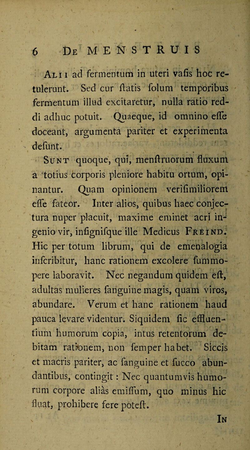 Ali i ad fermentum in uteri vafis hoc re¬ tulerunt. Sed cur flatis folum temporibus fermentum illud excitaretur, nulla ratio red¬ di adhuc potuit. Quaeque, id omnino effe doceant, argumenta pariter et experimenta defunt. Sunt quoque, qui, menftruorum fluxum a totius corporis pleniore habitu ortum, opi¬ nantur. Quam opinionem verifimiliorem effe fateor. Inter alios, quibus haec conjec¬ tura nuper placuit, maxime eminet acri in¬ genio vir, infignifque ille Medicus Freind. Hic per totum librum, qui de emenalogia infcribitur, hanc rationem excolere fummo- pere laboravit. Nec negandum quidem eft, adultas mulieres fanguine magis, quam viros, abundare. Verum et hanc rationem haud pauca levare videntur. Siquidem fic effluen¬ tium humorum copia, intus retentorum de¬ bitam ratfcnem, non femper habet. Siccjs et macris pariter, ac fanguine et fucco abun¬ dantibus, contingit: Nec quantumvis humo¬ rum corpore alias emiffum, quo minus hic fluat, prohibere fere poteft. s In